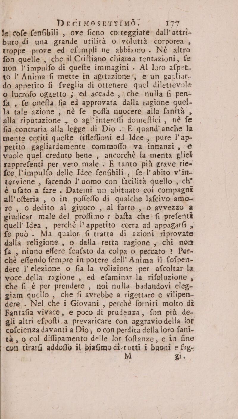 le cofe fenfibili , ove fieno corteggiate. dall’attri» buto di una grande utilità o voluttà corporea , troppe prove ed efempli ne abbiamo . Nè altro fon quelle , che il Criftiano chiama tentazioni, fe non l’impulfo di quefte immagini . Al loro afpet- to l’ Anima fi mette in agitazione‘, e un gazliar- do appetito fi fveglia di ottenere quel dilettevole o lucrofo oggetto ;. ed accade , che, nulla fi pen- fa , fe onefta fia ed approvata dalla ragione quel- la tale azione , nè fe poffa nuocere alla fanità , alla riputazione ,, o agl’intereli domeftici , nè fe fia contraria alla legge di Dio .. E quand'anche la mente ecciti quelte Nfleffioni ed Idee, pure l'ap- petito gagliardamente commoffo va innanzi, € vuole quel creduto bene , ancorchè la menta gliel ravprefenti per vero male . E tanto più grave rie= fce l'impulfo delle Idee fenfibili., fe-l’abito v'in- terviene , facendo l’uomo con facilità quello, ch” è ufato a fare . Datemi un abituato coì compagni all’ofteria , o in poffieffo di qualche lafcivo amo re, O dedito al giuoco , al furto , 0 avvezzo a giudicar male del proffimo : bafta che fi prefente quell’ Idea , perchè l'appetito corra ad appagarfi , fe può . Ma qualor fi tratta di azioni riprovate dalla religione, o dalla retta ragione , chi nor fa, niuno effere fcufato da colpa 0 peccato ? Per- chè elfendo fempre in potere dell’ Anima il fofpen- dere l'elezione o fia la volizione per afcoltar la voce della ragione , ed efaminar la rifoluzione , che fi è per prendere , noi nulla badandovi eleg- giam quello , che fi avrebbe a rigettare e vilipen- dere . Nel che i Giovani , perchè forniti molto dx Fantafia vivace, e poco di prudenza, fon più de- gli altri efpofti.a prevaricare con aggravio della lor cofcienza davanti a Dio; 0 con perdita della ioro fani- tà , 0 col diffipamento delle lor foltanze, e in fine con tirarfi addoffo 1l biafimo di-tutti i buoni e fag- gi.
