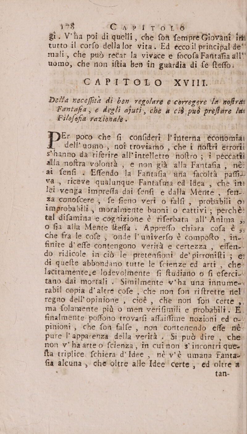 158 Gigpat iena — Li gt. V'ha poi di quelli, che foh fempre Giovani ini tutto il corfo della lor vita. Ed eccoil principal de” mali, che pad recat la vivace e focofa Fafitafia all” uomo, che non iftia ben în guardia di fé fteffo: CAPITOLO XVIIT® Della neceffità di ben regolare è:corregere da soffra: Fantafa, e degli ajuti, che a ci8 può preffire la Pilofefa razionale. i I DE poco che fi confideri l'intera écontomia: 4. dell'uoino., noî troviamo , che i Holtri etrorii s'hanno da riferite all’intelletto ‘hoftro ; î peccati alla moftra ‘volontà , e non già alla Faritafia, né ‘al fenfi » EMfendo la Fafitafia Gia facoltà pai va ., riceve qualunque Fantafima ed Iflea , che im lei.venga impreffa dai fenf e dalla Merite , fen-. za conofcete ,, fe fieno veri o falfi, probabili ©» improbabili, moralmente buoni o cattivi; perchè tal difaminave cognizione è tiferbata all'Anima 5; o fia alla Mente Reffa . Apprefo chiara cofa è }; che fra le cofe ; ‘onde I'univerfo è compofto , ‘in. finite d'effe contengono werità e certezza , ‘effen-. pinioni ;, che fon falfe, non contenendo effe nè: pure l'apparenza della verità . Si può dire , che. non v'haarteo fcienza, în cuinon s' incontri ques fia alcuna , che oltre alle Idee certe , ed oltre a 4 tan-