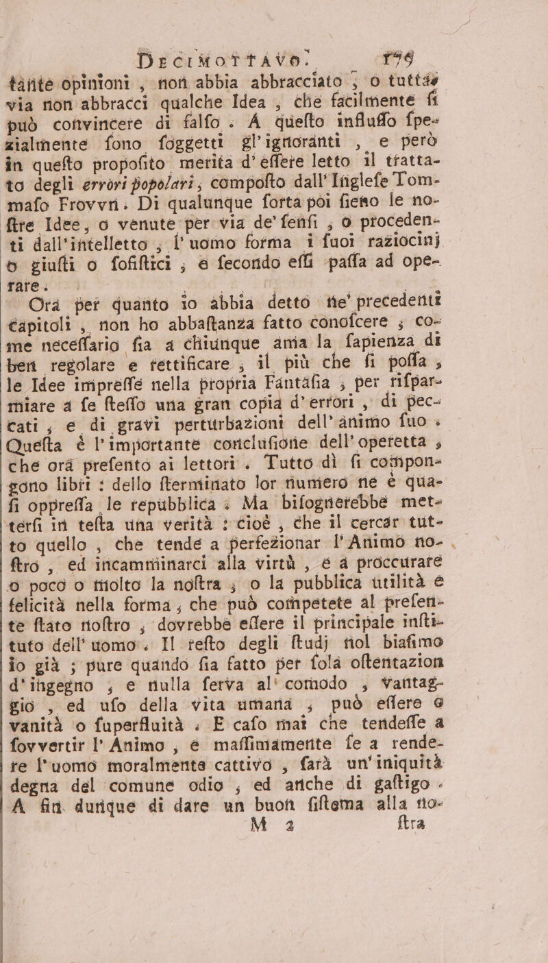 DercimMotrttavo. i 57,05. I tàtite opinioni , non abbia abbracciato ; 0 tutte via rion abbracci qualche Idea , chie facilmente fi può cofntvincete di falfo . A quefto influffo {pe zialmente fono foggetti gl’ignoranti , e però în quefto propofito merita d'efferte letto 1l tratta- to degli errori popolari; compolto dall' Itiglefe Tom- ‘imafo Frovvri: Di qualunque forta poi fieso le no- fire Idee, o venute per via de’ fenfi ; 0 proceden- ti dall'intelletto ; l'uomo forma i fuoi raziocinj 6 giufti o fofiltici; e fecondo efti paffa ad ope- rare. i sE i i Orà pet quatito io abbia detto tte' precedenti tapitoli ,, non ho abbaftanza fatto conofcere ; co- me neceffario fia a chiunque amia la fapienza di ben regolare e fettificare , il più che fi pofla, le Idee imipreffe nella propria Fantafia ; per rifpar- miare a fe fteffo una gran copia d’ertori , di pec- cati, e di gravi perturbazioni dell'animo fuo è Quelta è l'importante corclufionie dell'operetta ; che orà prefento ai lettori. Tutto dì fi compon- gono libii : dello terminato lor iumero ne è qua- fi oppreffa le repubblica : Ma bifogrierebbe met- ‘terfi in telta una verità : cioè , che il cercar tut- to quello , che tende a perfeionar l’Animo no- , ftro, ed inicamminarci alla virtù , € a proccurare 6 pocd o tiiolto la noltra ; 0 la pubblica utilità € felicità nella forma, che può competete al prefen- te ftato ntoftro , dovrebbe eflere il principale inlti- tuto dell’uomo. Il tefto degli ftudj tiol biafimo io già ; pure quando fia fatto per folà oftentazion d'itgegno ; e nulla ferva al' comodo ;, Vantag- gio , ed ufo della vita umara ;, può eflere @ vanità o fuperfluità : E cafo maî che terdeffe a fovvertir l' Animo , é maffimamerite fe a rende- re l'uomo moralmente cattivo , farà un'iniquità degna del comune odio ; ed anche di gaftigo - A fin durique di dare un buon filtema Po tio-