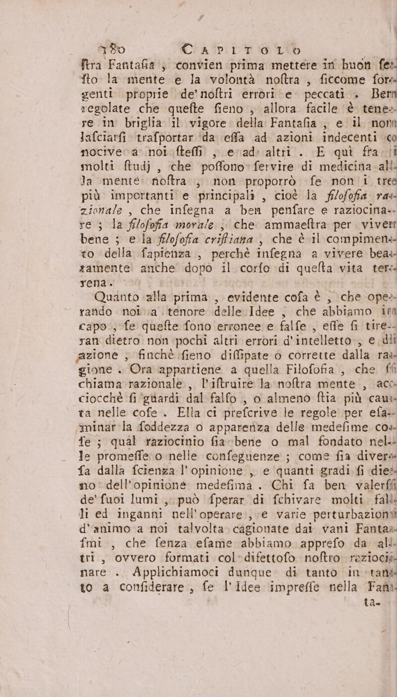 ftra Fantafia , convien prima mettere in buon fe» fto. la mente e la volontà noftra , ficcome fora genti. proprie de’ noltri errori e. peccati . Bem regolate che quefte fieno , allora facile ‘è tene» re in briglia il vigore della Fantafia, e il nom Jafciarfi trafportar ‘da effa ad azioni indecenti .co nociveva: noi.fteffi! ; evad: altri. E qui fra sal molti ftudj , che poffono’ fervire di medicina all la mente noftra ,, non proporrò fe non 1 tres più importanti e principali , cioè la f/ofofa ras zionale , che infegna a ben penfare e raziocina-- re; la f/ofofa morale ,, che ammaeltra per. viverr bene ; e la f/ofofa crifiana , che è il compimen+- to della fapienza , perchè infegna a vivere bea. zamente anche dopo il corfo di quelta vita ter: rena. Quanto. alla prima, evidente cofa è , che ope: rando noi a tenore delle Idee , che abbiamo it capo, fe quefte fono erronee e falfe , effe fi tire-- ran dietro non pochi altri errori d'intelletto., e dii azione ; finchè fieno diffipate o corrette dalla ras gione . Ora appartiene a quella Filofofia , che {0 chiama razionale, l’iftruire Ja nora mente, acc ciocchè fi ‘ghardi dal falfo , o almeno ftia più caus» ta nelle cofe . Ella ci prefcrive le regole per efa- iminar la foddezza 0 apparenza delle medefime cos Te ; qual raziocinio fiarbene o mal fondato nel le promeffe o nelle confeguenze:; come fia divers fa dalla fcienza l'opinione , e quanti gradi fi die no dell'opinione medefima . Chi fa ben valerffi de’ fuoi lumi, può fperar di fchivare molti. fall li ed inganni nell’operare., ;e varie perturbazioni d'animo a noi talvolta. cagionate dai vani Fantaa fmi, che fenza efame abbiamo apprefo da all. tri, ovvero formati col-difettofo noftro razioci» nare . Applichiamoci dunque di tanto intatti to a confiderare, fe l’Idee ‘impreffe nella Fan ta