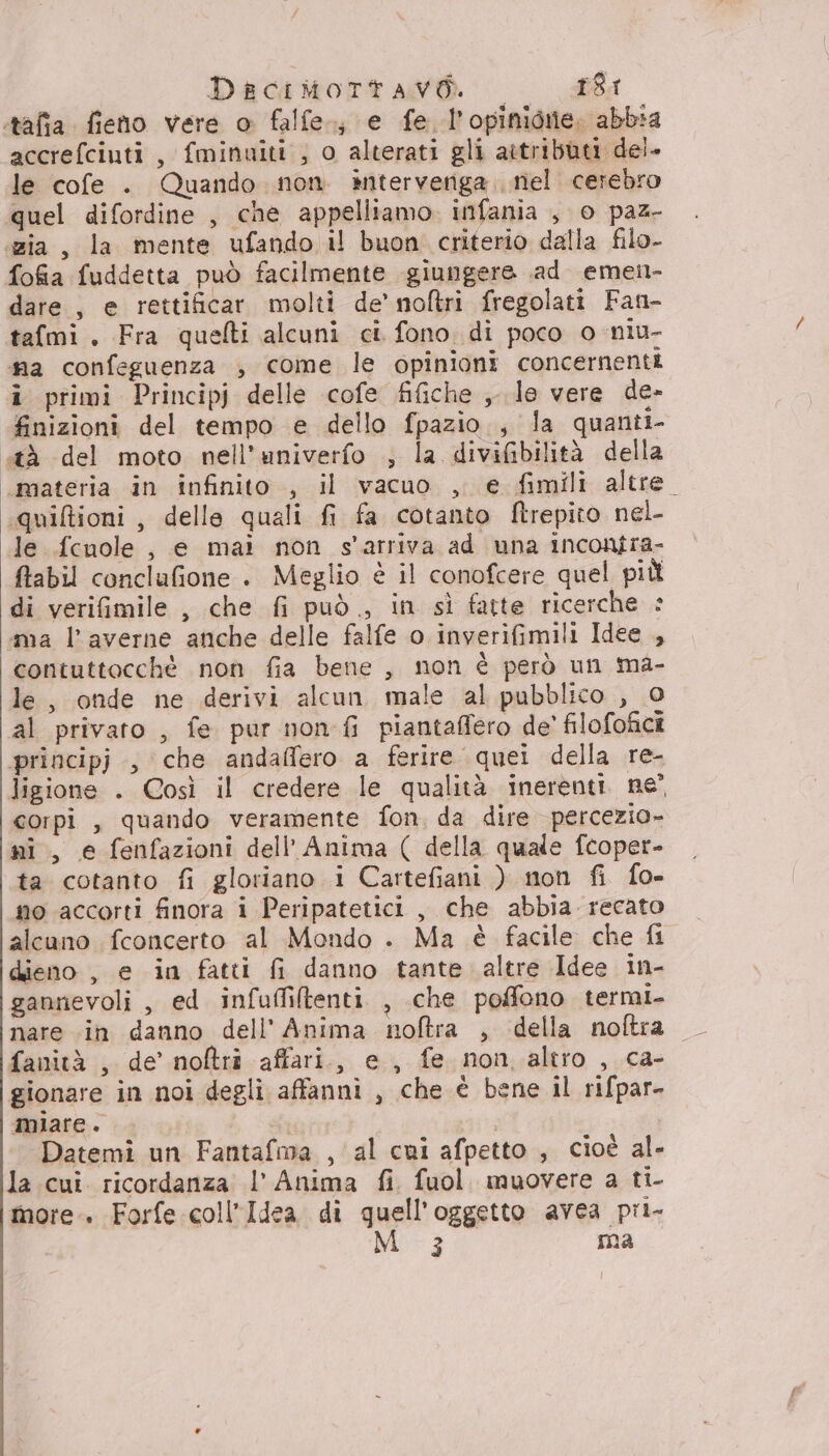 Daciitortawò — _£61 tafia fieno vere o falfe., e fe l’opinioiie. abbia accrefciuti, fminuiti , o alterati gli attributi dei. le cofe . Quando non. interveriga niel cerebro quel difordine , che appelliamo. infania , o paz- «zia, la mente ufando il buon criterio dalla filo- fofia fuddetta può facilmente giungere ad emen- dare, e rettificar molti de’ noltri fregolati Fan- tafmi. Fra quefti alcuni ci fono di poco 0 niu- ma confeguenza , come le opinioni concernenti i primi Principj delle cofe fifiche ,, le vere de- finizioni del tempo e dello fpazio., la quanti- «tà del moto nell’univerfo ; la divifibilità della ‘materia in infinito , il vacuo , e fimili altre. quiltioni, delle quali fi fa cotanto ftrepito nel le fcnole , e mai non s'arriva ad una incontra- ftabil conclufione . Meglio è il conofcere quel più di verifimile , che fi può, in sì fatte ricerche = ma l’averne anche delle falfe o inverifimili Idee , contuttocchè non fia bene , non è però un ma- le, onde ne derivi alcun male al pubblico , 0 al privato , fe pur non fi piantaffero de’ filofofici principj , che andaflero a ferire quei della re- ligione . Così il credere le qualità inerenti. ne” corpi , quando veramente fon, da dire percezio- ni, e fenfazioni dell'Anima ( della quale fcoper- ta cotanto fi gloriano i Cartefiani ) mon fi fo- no accorti finora i Peripatetici , che abbia recato alcuno fconcerto al Mondo . Ma è facile che fi dieno , e in fatti fi danno tante altre Idee in- gannevoli , ed infuffiltenti. , che poffono termi fanità , de’ noftri affari, e, fe non altro , ca- gionare in noi degli affanni , che è bene il rifpar- miare. i Datemi un Fantafma , al cui afpetto , cioè al- la cui. ricordanza l’ Anima fi. fuol. muovere a ti- more. Forfe coll’Idea di quell'oggetto avea pri-