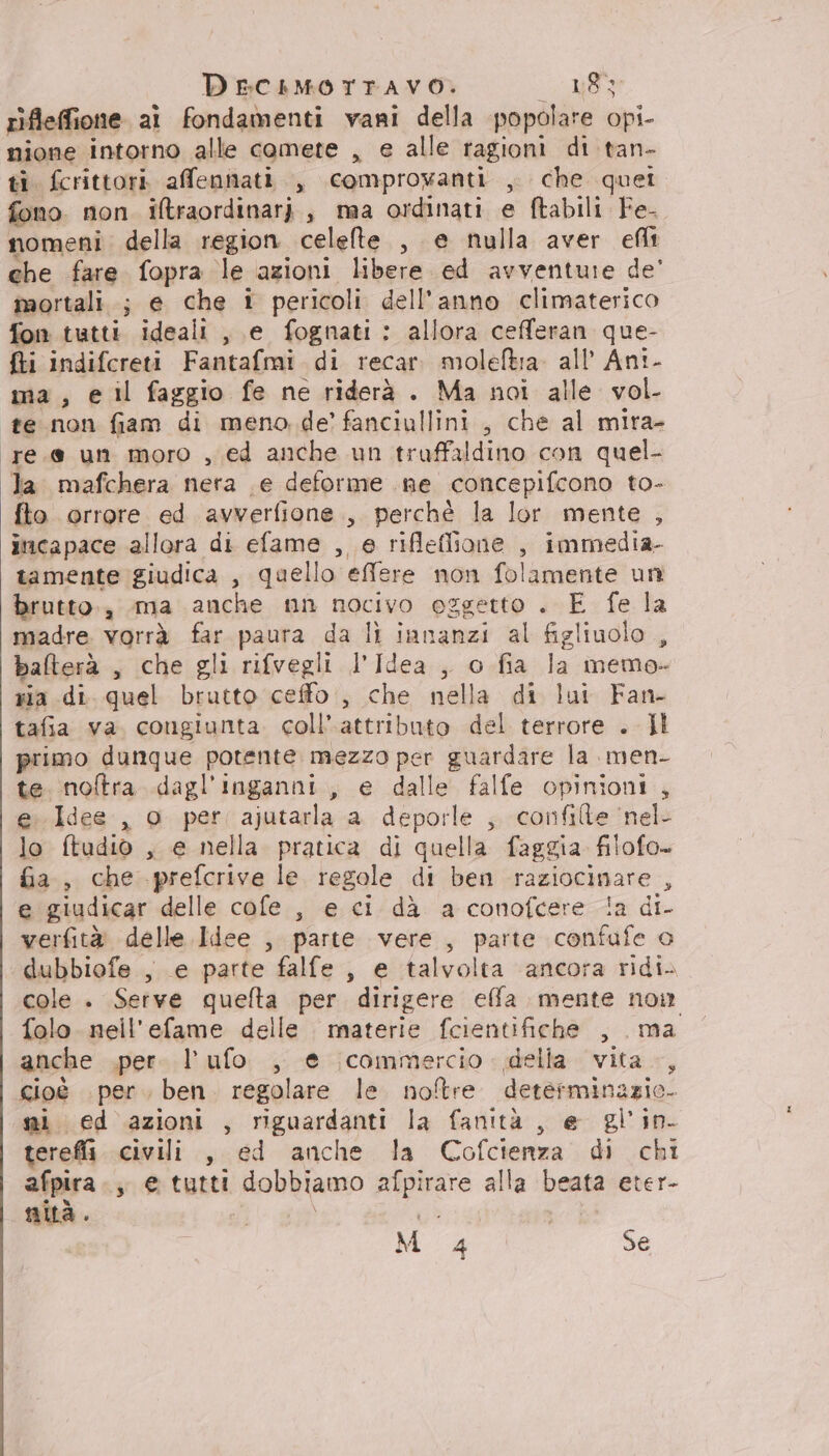 rifleffione. al fondamenti vani della popolare opi- nione intorno alle comete , e alle ragioni di tan- ti. fcrittori. afennati , comprowanti , che quei fono non iltraordinari , ma ordinati e ftabili Fe- nomeni. della region celelte , e nulla aver eflt ehe fare fopra le azioni libere ed avventure de’ mortali.; e che 1 pericoli dell’anno climaterico fon tutti ideali , e fognati: allora cefferan que- fti indifcreti Fantafmi di recar. moleftra. all’ Ant- ma, e il faggio fe ne riderà . Ma noi alle vol te non fiam di meno de’ fanciullini , che al mira- ‘(re.e un moro , ed anche un truffaldino con quel- Ja mafchera nera e deforme ne concepifcono to- fto orrore ed avverfione., perchè la lor mente , incapace allora di efame , e riflefione , immedia- tamente giudica , quello effere non folamente un brutto., ma anche nn nocivo oggetto . E fe la madre vorrà far paura da lì innanzi al figliuolo , balterà , che gli rifvegli l’Idea , o fia la memo- ria di quel brutto ceffo., che nella di lui Fan- tafia va. congiunta. coll’ attributo del terrore . Il primo dunque potente mezzo per guardare la men- te noftra dagl'inganni, e dalle falfe opinioni, e. Idee, o per ajutarla a deporle ; confilte ‘nel lo ftudio , e nella pratica di quella faggia. filofo- fa, che prefcrive le regole di ben raziocinare , e giudicar delle cofe , e ci dà a conofcere !a di- verfità delle Idee , parte vere , parte confufe 0 dubbiofe , e parte falfe , e talvolta ancora ridi» cole . Serve quefta per dirigere effa mente non folo neil'efame delle materie fcientifiche , ma anche .per. l’ufo , e commercio. della vita -, cioè per. ben. regolare le noftre determinazie. si ed azioni , riguardanti la fanità , e gl'in- terefi. civili , ed anche la Cofcienza di chi afpira., e tutti dobbiamo afpirare alla beata eter- nità . Gi M 4 Se