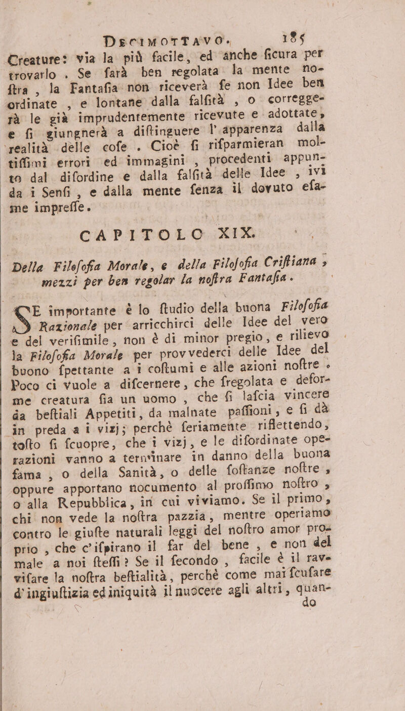 Creature: via la più facile, ed anche ficura per trovarlo . Se farà ben regolata. la mente no- ftra, la Fantafia non riceverà fe non Idee beni ordinate , e lontane dalla falGrà , o corregge- rà le già imprudentemente ricevute € adottate» e fi giungnerà a diftinguere 1° apparenza dalla ‘realità delle cofe . Cioè fi rifparmieran mol- tifimi errori ed immagini , procedenti appun- to dal difordine e dalla falfità delle Idee , ivi da i Senfi, e dalla mente fenza il dovuto efa- mme impreffe. | i CAPITOLO XIX. Della Filofofa Morale, e della Filofofia Criffiana » mezzi per ben regolar la noftra Fantaha » S importante è lo ftudio della buona Filofofia Razionale per arricchirci delle Idee del vero e del verifimile, non è di minor pregio, e rilievo la Filofofa Morale per provvederci delle Idee del buono fpettante a i collumi e alle azioni noftre + Poco ci vuole a difcernere, che fregolata e defor- me creatura fia un uomo , che fi lafcia vincere da beftiali Appetiti, da malnate paffioni, € fi dà ‘in preda a i vizj; perchè feriamente riflettendo, tolto fi fcuopre, che î vizj, e le difordinate ope- razioni vanno a ternvinare in danno della buona fama , o della Sanità, o delle foftanze noftre , oppure apportano nocumento al proffimo noftro , o alla Repubblica, ini cui viviamo. Se il primo, chi non vede la noftra pazzia, mentre operiamo contro le giulte naturali leggi del noftro amor pros prio , che c’ifpirano il far del bene , e non del male a noi fteffi? Se il fecondo , facile è il rave rifare la noftra beftialità, perchè come mai fcufare d'ingiuftizia ed iniquità il nuocere agli altri, quan- È do