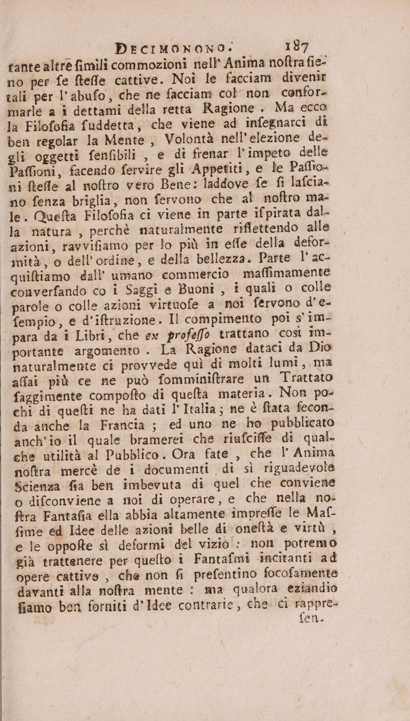 tante altre fimili commozioni nell’ Anima noftra fie- mo per fe ftefle cattive. Noi le facciam divenir tali per l’abufo, che ne facciam col non confor- marle a î dettami della retta Ragione . Ma ecco la Filofofia fuddetta, che viene ad infegnarci di ben regolar la Mente , Volontà nell’elezione de- gli oggetti fenfibili , e di frenar l’ impeto delle Paffioni, facendo fervire gli ‘Appetiti, e le Paflto ni ftefle al noftro vero Bene: laddove fe fi lafcia- no fenza briglia, non fervono che al noftro ma- le. Quefta Filofofia ci viene in parte ifpirata dal- la natura , perchè naturalmente riflettendo alle azioni, ravvifiamo per lo più in effe della defor- mità, o dell'ordine, e della bellezza. Parte Paes quiftiamo dall’ umano commercio maffimamente converfando co i Saggi e Buoni , i quali o colle parole o colle azioni virtuofe a noi fervono d’e- fempio, e d'iftruzione. Il compimento poi s' im- | para da i Libri, che ex profeffo trattano così 1m- ‘portante argomento . La Ragione dataci da Dio naturalmente ci provvede quì di molti lumi, ma affai più ce ne può fomminiftrare un Trattato faggimente compofto di quelta materia. Non po- chi di quelti ne ha dati l’Italia; ne è ftata fecon- da anche la Francia ; ed uno ne ho pubblicato anch'io il quale bramerei che riufciffe di qual. che utilità al Pubblico. Ora fate , che l’ Anima noftra mercè de i documenti di sì riguadevole Scienza fia ben imbevuta di quel che conviene o difconviene a noi di operare, e che nella no: ftra Fantafia ella abbia altamente impreffle le Maf- fime ed Idee delle azioni belle di oneltà e virtù , e le oppofte sì deformi del vizio : non potremo già trattenere per quelto i Fantafmi ‘incitanti ad opere cattive , che non fi prefentino focofamente davanti alla noftfra mente : ma qualora eziandio fiamo ben forniti d’Idee contrarie, che ci rappre- fen.