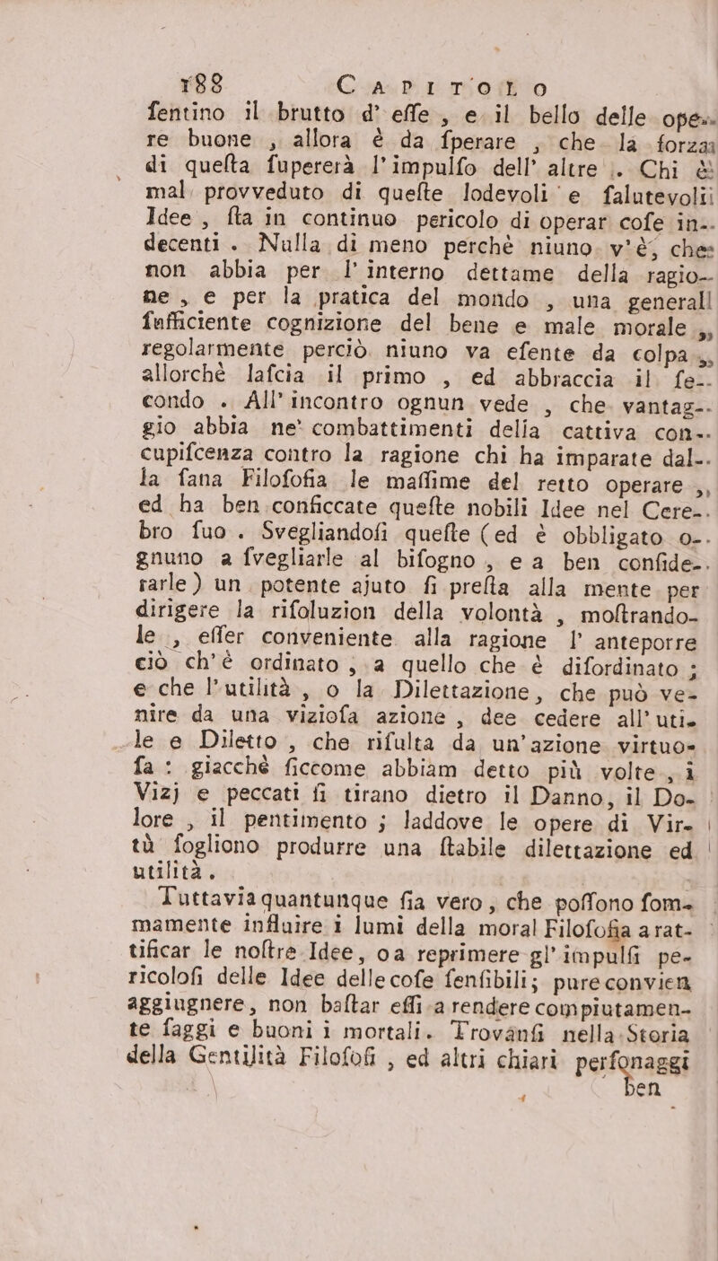 r88 Carirtoto fentino il brutto d’ effe, e. il bello delle oper re buone , allora è da fperare , che. la forza di quelta fupererà l’impulfo dell’ altre ;. Chi &amp; mal, provveduto di quelte lodevoli ‘e falutevolii Idee , fta in continuo pericolo di operar cofe in.. decenti . Nulla di meno perchè niuno. v'è; che non. abbia per l'interno dettame. della ragio- me , e per la pratica del mondo , una generali fafficiente cognizione del bene e male morale ,, regolarmente perciò. niuno va efente da colpa, allorchè lafcia il primo , ed abbraccia il fe.. condo ». All’ incontro ognun vede , che vantag-. gio abbia ne' combattimenti delia cattiva con-. cupifcenza contro la ragione chi ha imparate dal-. la fana Filofofia le maflime del retto operare ,, ed ha ben conficcate quefte nobili Idee nel Cere.. gnuno a fvegliarle al bifogno, e a ben confide-. rarle ) un. potente ajuto fi prelta alla mente per. dirigere la rifoluzion della volontà , moftrando- le, effer conveniente. alla ragione | anteporre ciò ch'è ordinato , a quello che è difordinato ; e che l'utilità, o la Dilettazione, che può ve- nire da una viziofa azione, dee cedere all’uti. le e Diletto , che rifulta da un'azione virtuo= fa : giacché ficcome abbiam detto più volte, i lore , il pentimento ; laddove le opere di Vir. tà fogliono produrre una ftabile dilettazione ed utilità. mamente influire i lumi della moral Filofofia a rat- tificar le noltre Idee, oa reprimere gl’impulfi pe- ricolofi delle Idee delle cofe fenfibili;. pure convien aggiugnere, non baftar effi.a rendere compiutamen- te faggi e buoni i mortali. Trovanfi nella.Storia della Gentilità Filofofi , ed altri chiari perfonaggi | en