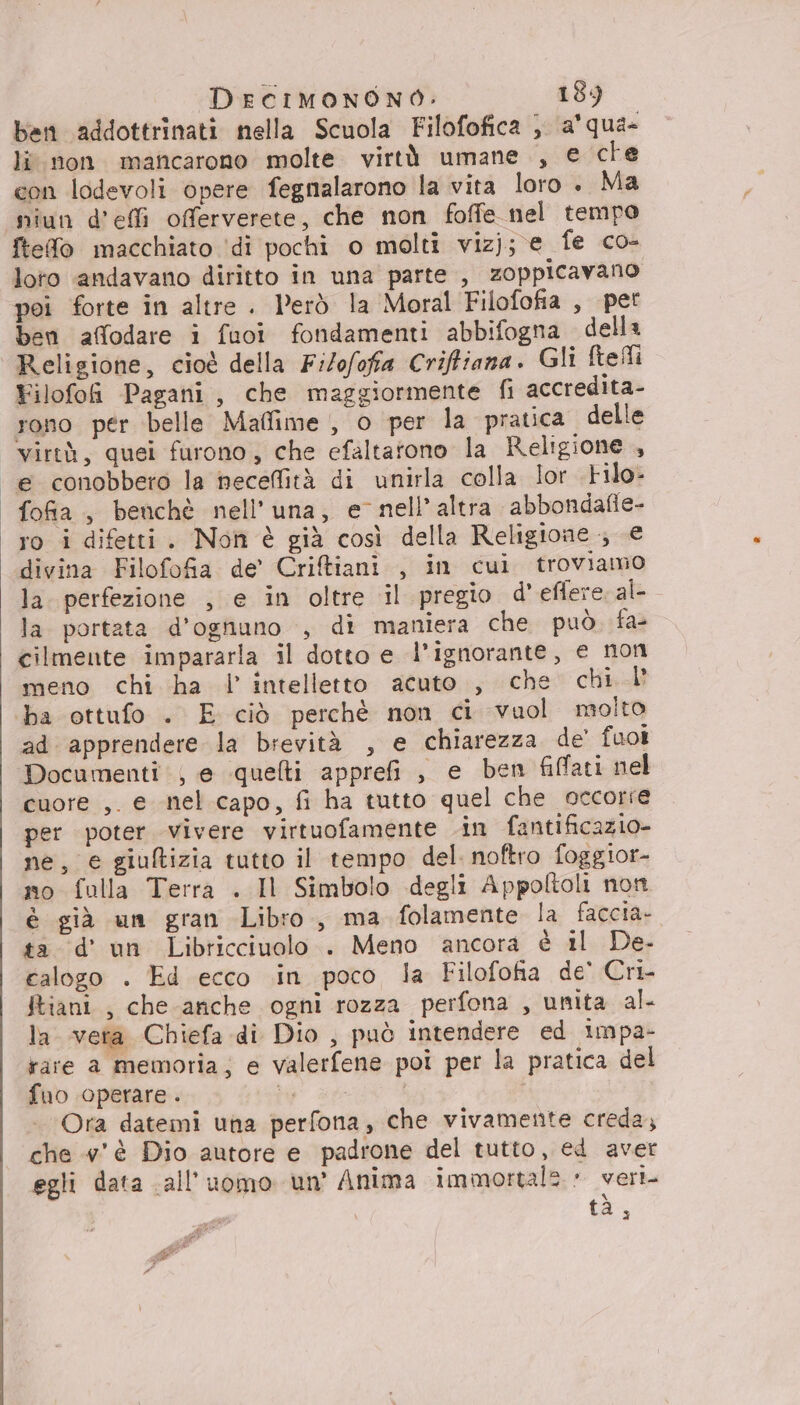 ben addottrinati nella Scuola Filofofica ; a'qua- li non mancarono molte virtà umane , e che con lodevoli opere fegnalarono la vita loro. Ma niun defi offerverete, che non foffe nel tempo ftefo macchiato ‘di pochi o molti vizj; e fe co- loto andavano diritto in una parte , zoppicavano poi forte in altre . Però la Moral Filofofia , per ben affodare i fuoi fondamenti abbifogna della Religione, cioè della Filofofia Criffiana. Gli ftefli Filofoh Pagani, che maggiormente fi accredita- rono per belle Maffime , o per la pratica delle virtà, quei furono, che efaltatono la Religione , “e conobbero la necefità di unirla colla lor .tilo- fofia , benchè nell’una, e nell’altra abbondafie- ro i difetti. Non è già così della Religione ; € divina Filofofa de’ Criftiani , in cui troviamo la. perfezione , e in oltre il pregio d'eflere al- la portata d’ognuno , di maniera che può. fa- cilmente impararla il dotto e l’ignorante, e non meno chi ha l’ intelletto acuto., che chi I’ ‘ba ottufo . E ciò perchè non ci vuol molto ad apprendere la brevità , e chiarezza de’ fuoi Documenti; e quelti apprei , e ben fiffati nel cuore ,. e nel capo, fi ha tutto quel che occorre per poter vivere virtuofamente in fantificazio- ne, e giuftizia tutto il tempo del. noftro foggior- no fulla Terra . Il Simbolo degli Appoltoli non è già un gran Libro, ma folamente la faccia. ta d'un Libricciuolo . Meno ancora è il De- calogo . Ed ecco .in poco la Filofofia de' Cri- ftiani , che anche ogni rozza perfona , unita al- la vera Chiefa di Dio , può intendere ed impa- rare a memoria; e valerfene poi per la pratica del fuo operare . ar I Ora datemi una perfona, che vivamente creda; che #’'è Dio autore e padrone del tutto, ed aver egli data all'uomo un’ Anima immortale: veri tà,