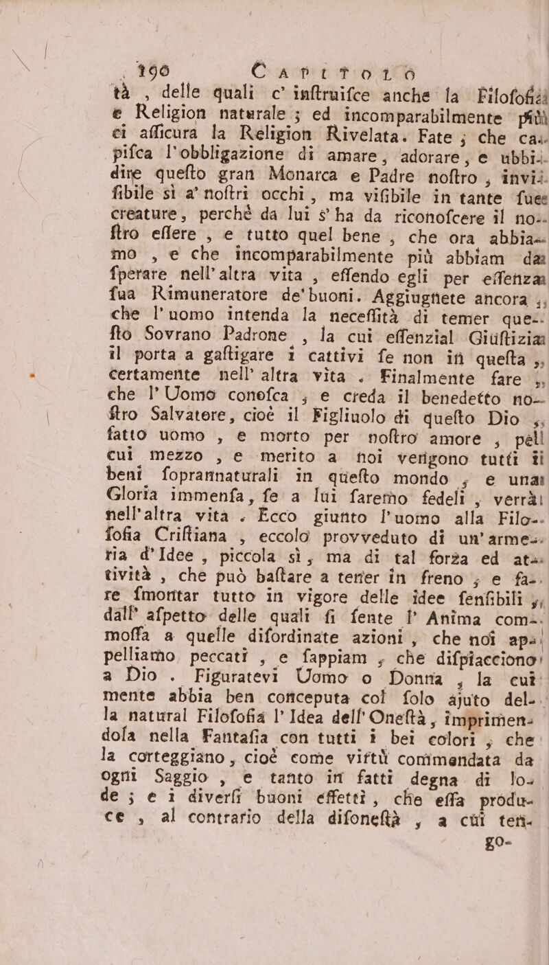 &lt; 290 Cruopitat ro I tà , delle quali c’ inftruifce anche fa Pilofofa e Religion naturale ; ed incomparabilmente piùù ci afficura la Religion Rivelata. Fate ; che ca.. pifca l'obbligazione di amare, adorare, e ubbi.. dite quefto gran Monarca e Padre noftro , invii. fibile sì a' noftri occhi, ma viGbile in tante fuee creature, perchè da lui s° ha da riconofcere il no: ftro effere , e tutto quel bene , che ora abbia» mo , e che incomparabilmente più abbiam da fperare nell’altra vita , effendo egli per effenza fua Rimuneratore de'buoni. Aggiugtiete ancora i che l'uomo intenda la neceffità di temer que. fto Sovrano Padrone , la cui effenzial Giuftizia il porta a gaftigare 1 cattivi fe non if quelta ,, certamente nell’ altra vita . Finalmente fare |, che l’ Uomo conefca ; e creda il benedetto no- ftro Salvatore, cioé il Figliuolo di quefto Dio ,, fatto uomo , e morto per noltro amore , pell cui mezzo , e merito a noi verigono tutti ti beni foprarinaturali in queto mondo s e una Gloria immenfa, fe a lui faremo fedeli , verrà) nell'altra vità . Ecco giutito l'uoino alla Filo-. fofia Criftiana , eccolo provveduto di un’armes: ria d'Idee , piccola sì, ma di tal forza ed ata tività , che può ballare a terter in freno ; e fa... re fmotitar tutto in vigore delle idee fenfibili ,, dall afpetto delle quali fi fente I° Anîma comì. moffa a quelle difordinate azioni, che noî ap: pelliamo, peccati , e fappiam , che difpiacciono! a Dio . Figuratevi Uomo o Donna , la cu mente abbia ben coriceputa col folo ajuto del-. la natural Filofofia l Idea dell'Oneftà, împrimen- dola nella Fantafia con tutti i bei colori ; che la corteggiano, cioè come viftù conîmendata da ogni Saggio , e tanto im fatti degna di lo- de ; e î diverfî buoni effettìî, clie effa produ ce , al contrario della difonetà , a cui ten go-