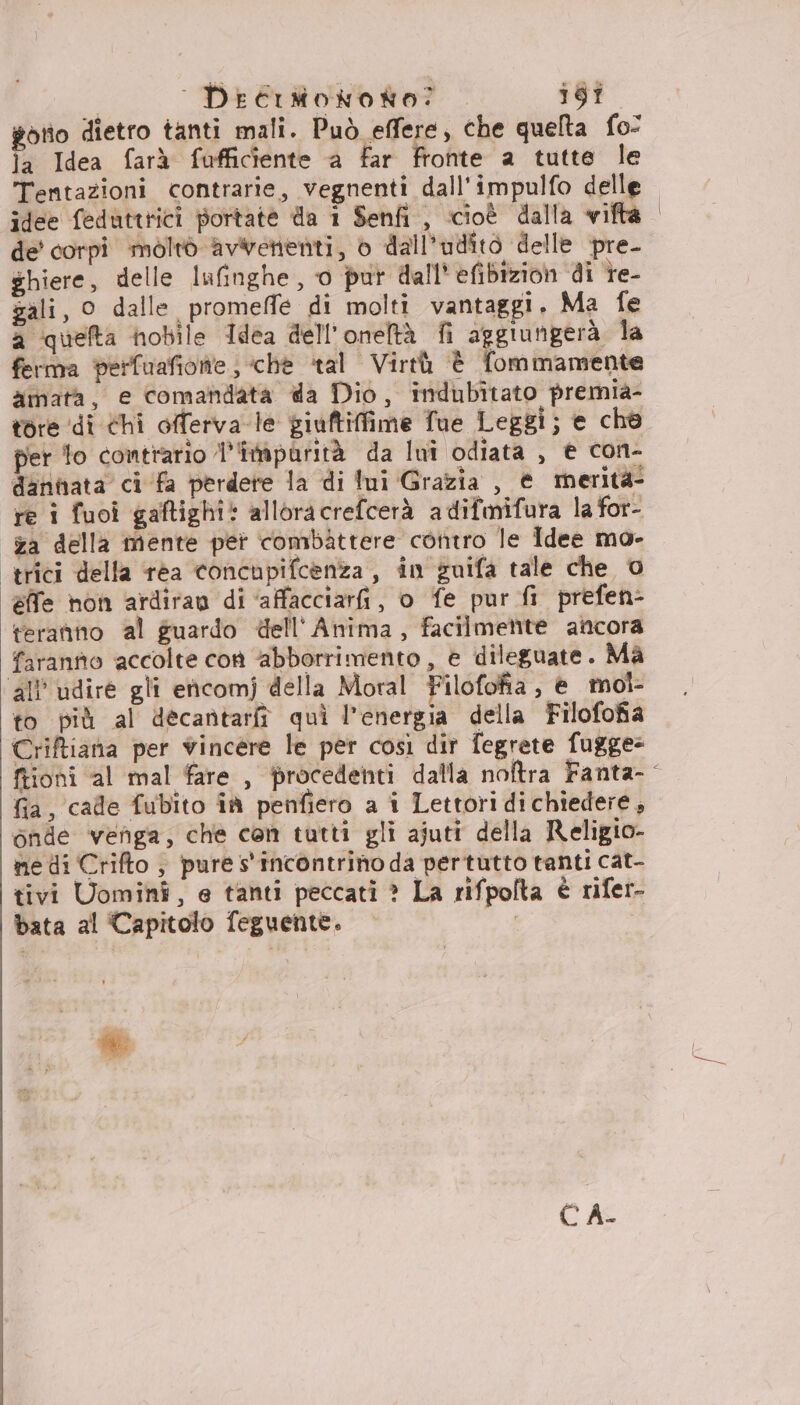 | Decimoworto? 1i6Ì gotio dietro tanti mali. Può effere, che quelta fo: la Idea farà fufficiente a far fronte a tutte le Tentazioni contrarie, vegnenti dall'impulfo delle idee feduttrici portate da 1 Senfi , cioè dalla vifta de' corpi moltò avwenenti, è dall'udîito delle pre- ghiere, delle lufinghe , o pur dall’ efibizion di re- gali, 0 dalle promeffe di molti vantaggi, Ma fe a quefta nobile Idea dell'oneltà fi aggiungerà la ferma perfuafiolte ; chè ‘tal Virtù è fommamente xmata, e comandata da Dio, indubitato premia- tore di Chi offerva-le giuftiffime Tue Leggi; e cho per to contrario impurità da Iwi odiata , € con- dannata ci ‘fa perdere la di lui Grazia , @ merità- re i fuoi gaftighi: alloracrefcerà adifmifura la for- za della mente pet combattere contro le Idee mo- trici della rea concupifcenza , in guifa tale che © effe non ardiran di ‘affacciari, o fe pur fi prefen- teranno al guardo dell'Anima, facilmente ancora faranno accolte con “abborrimento , e dileguate. Ma all'udire gli encomj della Moral Filofofia , è mol- to più al decantariî quì l'energia della Filofofia Criftiana per vincere le per così dir fegrete fugge: fia, cade fubito îà penfiero a i Lettori dichiedere, onde venga, che con tutti gli ajuti della Religio- ne di Crifto ; pure s'incontrino da pertutto tanti cat- tivi Uomini, e tanti peccati ? La rifpolta è rifer- bata al Capitolo feguente. CA-