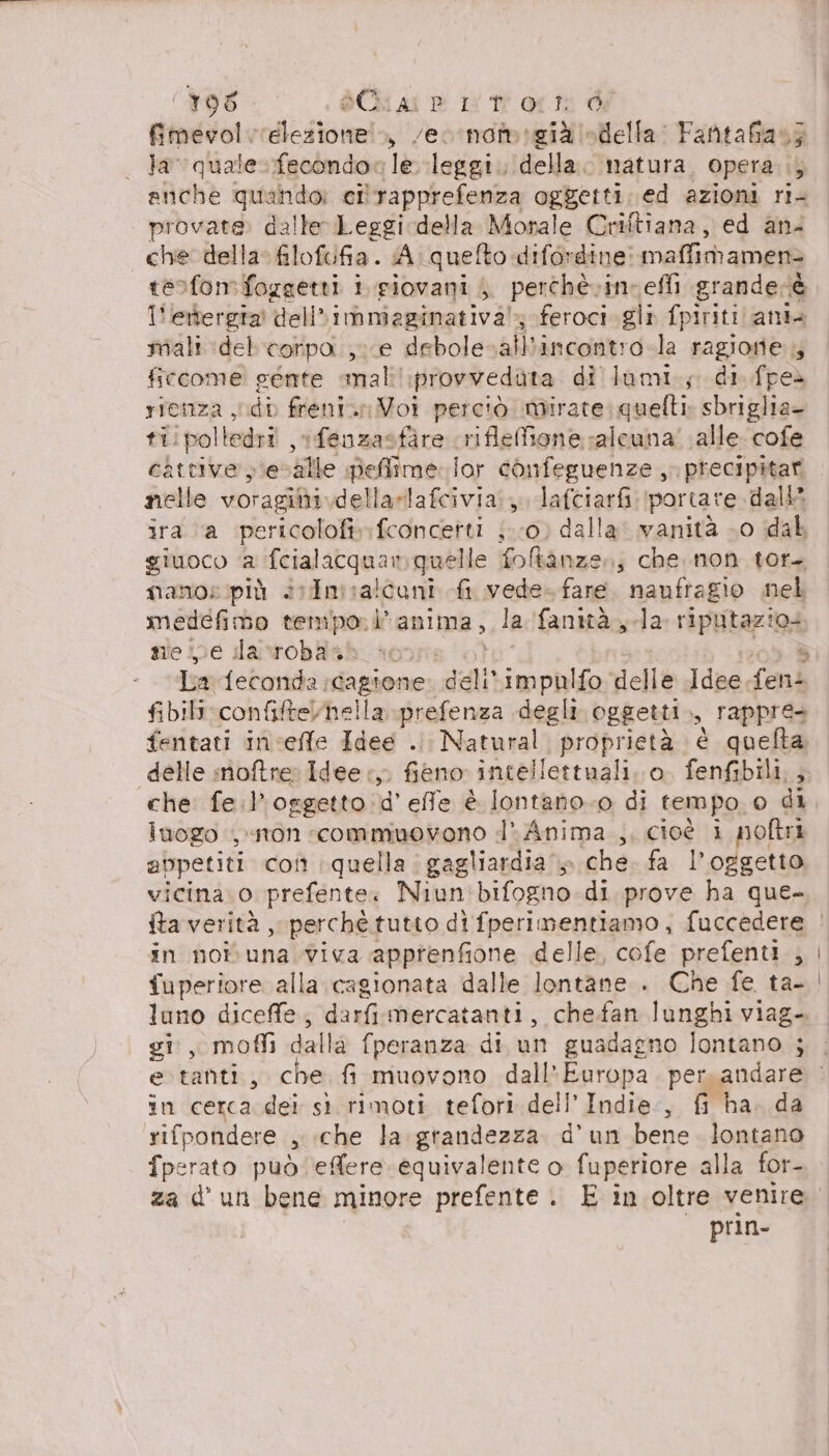 fimevol elezione! vecnomegià «della: Fantafias; la” mo fecondo le. leggi. della. natura, opera ;, enche quando: ci'rapprefenza oggetti. ed azioni ri- provate. dalle Leggi della Morale Criftiana, ed an- che della filofufia. A. quefto difordine: maffimamenz tesfon:foggetti i giovani , perchè. ine effi grandecè 1! ettergra' dell» immaginativa; feroci. gli fpiriti anta miali delcorpoa. ,; e debolesallbincontro-la ragione 4 Avia cente mal':provvedùta di lumi.; di. fpeè rienza yidb freni. Voi perciò mirate: quelti: sbriglia- ti:poltedri fenuzasfire rifleMfone alcuna! alle cofe cattive y'esvalle peffime lor confeguenze ,. precipitar nelle voragibi.dellazlafcivia. 3, lafciarfi ‘portare. dall ira a pericolo» fconcetti ; 0) dalla: vanità 0 dal giuoco a teialakgaan quelle fo&amp;kanze.; che.non tor mano: più +:dm a! coni fi vede. fare. naufragio nel medefimo tempo. i’ anima, la fanità la riputazio: meine dacsrobasb fibilirconfiftelhella prefenza degli oggetti, rappre fentati incefle Idee .. Natural. proprietà è quefta delle notre Idee, fieno intellettuali. o. fenfibili,, che: fe.l’oggetto.d' effe è lontano. di tempo, 0 di luogo , ton «commuovono d’ Anima ,, cioè i noftri abpetiti co quella. gagliardia » che. fa l'oggetto vicina. o prefente. Niun'bifogno di prove ha que- in noivuna viva apprenfione delle, cofe prefenti , fuperiore alla cagionata dalle lontane . Che fe ta- luno diceffe, darfimercatanti, chefan lunghi viag- gi, moffi dalla fperanza di un guadagno lontano ; im cerca dei sì rimoti tefori dell’Indie., fi ha. da rifpondere 3 che la grandezza d'un bene lontano fperato può. effere equivalente o fuperiore alla for- prin-