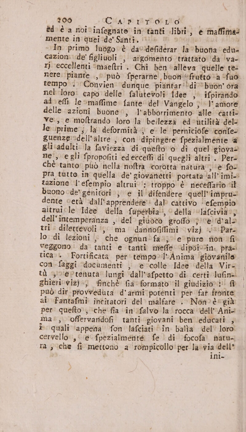 èd è a noicinfegnate in tanti libri, e faffimas “ mente in'quei de’ Santi, 1» | ta | &gt; vIn primo lubgo è davdefiderar Ja buona edu- cazioni de’ figlivoli , argomento trattato da ‘va- 1) eccellenti ‘maeltri . Chi ben alleva quelle te: nere. piante .,i può fperarne buon frutto “a fuo tempo . Convien dunque piantar'di’ buon ora nel loro: capo delle falutevoli Idee , ifpirarido al efli le maffime fante del Vangelo ‘ l'amiore delle azioni buone”, .l’abborrimento alle catti- ve, e moftrando loro la bellezza ed‘utilità dele le prime j/la deformità 4 e le perniciòfe ‘confe- guenze:edell’altre , con dipingére fpezialmente @ glicadalti: la faviezza di-quefto' o di quel giova ne , egli fpropofiti edecceffì di quegli altti . Pere chè tanto: può nella noftra ‘corotta natura: ‘e fo pra tutto in quella de’ giovanetti portata ‘all’imi- tazione l’efempio altrui‘: troppo è neceffatio il buono de genitori ; e il'difendere quell’impru- dente vetà dall'apprendere': dal’ cattivo ‘efempio altraicle Idee della fuperbia:, della ‘“lafcivia:, dell’intemperanza , del’ gioco grofo ‘pe. ‘d'alo tri. dilettevoli ‘,; ma dannofifimi vizj ‘0 Par lo. di lezioni |: che ognan'fa”; e'pùre ron “fi veggono | da tanti e tanti meffe dipoivin. pra: ica.» Fortificata per tempo-!l-Anima giovanile con-faggi documenti , è colle. Idee ‘della Vir= tù 3 oeotenuta lungi dall'afpetto ‘di certi lufina ghieri vwizj:) finchè fia formato il giudizio!!! fi può dir provveduta d’armi potenti per fat fronte ai. Fantafmi incitatori del malfare . Non°è- già per. quefto:, ‘che fia in falvo la rocca dell'Ani. ma:, offervaridofi tanti giovani ben educati , quali ‘appena’ fon lafciati “în balia del’ loro cervello ,: e fpezialmenté fe | di focofa' natu- ra, che fi mettono a rompicollo per la via dell* | inl-