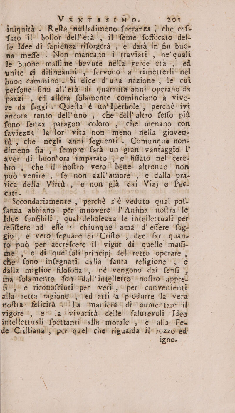 _VENTESITMO. 207 inîquità | Reffa nùlladimeno:fperanza ; che cef- fato ‘il’ bollor'‘dell'erà’, il'feme foffocato del- le Idee di fapiénza'riforgerà , ‘e darà in fin buo- ma meffe . Non mancano i traviati , ne’ quali ‘le ‘buone malfime bevute nella ‘verde età |, ed unite aî difngannhi, fervono a rimetterli’ nel buon cammino'. Si dice ‘d'una nazione , le cui perfone' fino all’età: di quaratità anni operano da pazzi , ed allora folamente cominciano a vive- re «da faggi. Quefta è un'Iperbole , perchè ivi ancora tanto dell'uno , che dell'altro feffo più fono fenza paragon' coloro , che menano con faviezza la lor ‘vita non meno nella giovene tà, che negli anni '‘feguenti. Comunque non- dimeno fia ,° fempre farà un'‘gran vantaggio l° aver di buon’ora ‘imparato ‘(3 ‘e’ fifatò nel cere- bro , che ‘il noftro vero’ bene altronde non uò venire, “fe ‘non dall'amore, e dalla pra- tica della Virtà., ‘e non già ‘dai Vizj e Pec- cati. cai i, Mesia ni © Secondariamente , perchè s'è veduto qual pof- fanza abbiano pér' muovere Anima . noftra' le Idee fenfibili., qual'debolezza le intellettuali per refiftere ad effe ‘© chiunque: ama d'effere ‘fag- gio, e vero‘feguace‘di’Crilto’‘, dee far. quan- to può pet ‘accrefcere il vigor di quelle madi- me, e di que'folî principj del'‘retto operare , che” fono “infegnati. dalla fanta religione , e “dalla miglior filofofia”, né ‘vengono dai fenfi , ma ‘folametite. fon “dall intelletto noftro appre. {i ,' e riconoféiuti ‘per veri, per convenienti alla tetta ragione‘. ‘ed ‘atti fa ‘produrre la ‘vera noftra- felicità “ /!La ‘maniera’ div aumentare il vigore :, e la ‘vivacità. delle’ falutevoli Idee intellettuali fpettanti “alla mortale , e alla Fe. de Criftiana ; iper quel che riguarda il rozzo ‘ed’ Al igno-