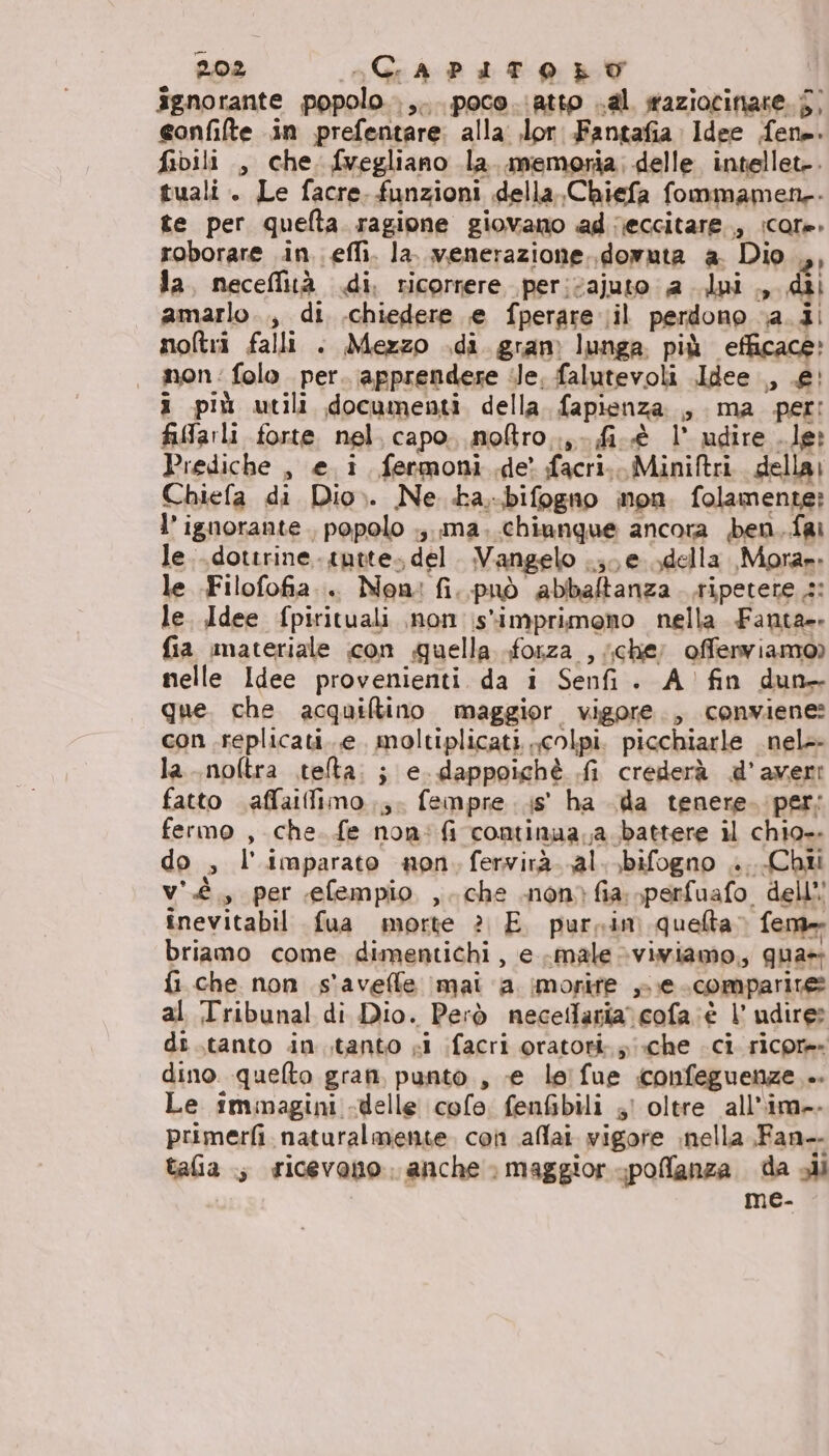 ignorante popolo .,... poco. atto .al sraziocinare. j, eonfifte in prefentare: alla: .lor Fantafia Idee fene. fibili , che. fvegliano la. memoria, delle intellet-. tuali. Le facre. funzioni della. Chiefa fommamen-- te per quelta ragione giovano ad reccitare., icore. roborare in. efli. la. venerazione. .domuta a. Dio er la, neceffità di. ricorrere per:cajuto a dui., dii amarlo.., di .chiedere e fperare ;il perdono va. ii noltri falli . Mezzo .di gram lunga più efficace» non: folo per. apprendere ile, falutevoli Idee ., £' i più utili documenti della. fapienza. , ma per: farli forte. nel. capo. noftro..;-fi.@ l' udire . le Prediche , e i. fermoni de facri.. Miniftri. della Chiefa di Dio». Ne. ba,.bifogno non. folamente? l’ ignorante , popolo .;. ma. chiunque ancora ben.fai le..dottrine.- tutte. del. Vangelo pe della. Mora». le Filofofia.. Non: fi. può abbaltanza. tipetete s: le. Idee fpirtituali non \stimprimono nella Fanta. fia materiale con quella forza , (che; offerviamo) nelle Idee provenienti da i Senfi. A’ fin dun que. che acquiftino maggior vigore., conviene: con replicati..e. moltiplicati colpi. picchiarle _nel- la..noftra .telta: ; e. dappoichè .fi crederà d’avert fatto affaifimo..;. fempre .is' ha da tenere. per: fermo , che. fe non: fi continaa,a battere il chio. do , l'imparato non. fervirà al. bifogno .. Chi v'è, per efempio ,. che non&gt;fia sperfuafo dell’’ înevitabil fua morte è E. purpin quelta fem» briamo come dimentichi, e male viwiamo, qua» fi che non s'avelle imai a imorire ».e. comparire al Tribunal di Dio. Però necedtaria. cofa:è 1’ udire: di .tanto intanto si ifacri oratori: «che ci ricore- dino. quefto gran, punto, «e leifue iconfeguenze .. Le immagini -delle colo. fenfibili ;! oltre allim-. primerfi. naturalmente. con aflai. vigore nella Fan-. talia ; ricevono anche &gt; maggior poflanza da all , me-