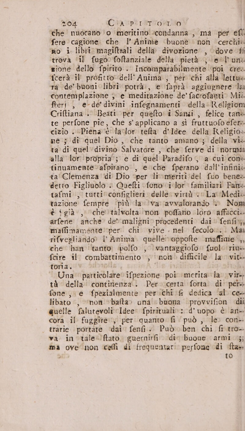 Che nuocano ‘0 meritino! condanna , ma per efl. fere cagione. che l’ Anime ‘buone non cerchi: ‘po i libri. magiftrali della. divozione’ , dove ff trova ‘il fugofotanziale della pietà ; \e@l'uni zione dello fpirito . Imcomparabilmente poi cre» fcerà il’ profitto dell' Anima , per ‘chi alla lettu» ra ‘de’ buoni. libri potrà:, e faprà aggiugnere da contemplazione &gt; e meditazione de’ facrofauti. Mil. fterj , e-de’divini infegnamenti della. Religiom Criftiana . Beati per quefto: î Sansi , felice tane te perfone pie, che s' applicano a sì fruttuofoefer:- cizio . ‘Piena è lador telta d'Idee della Keligio». ne ; di quel Dio, che tanto amano; della vi. ta di quel divino Salvatore , che ferve di normea alla lor ‘propria’; e di quel Paradifo, a cui con tinuamenteafpirano , e che fperano dall’infinii ta CElemenza di Dio “per li:meriti del fuo bene» detto Figliuolo è Quefti fono i lor familiari Fan tafmi., tutti configlieri delle: virtù «La Medi. tazione fempre ‘più la ‘va: avvalorando © Nom è ‘già, che'‘talvolta non poffano loro affacci.. arfene | anche de maligni procedenti dai fenfi%, maffimamente: per. chi vive . nel fecolo!:.. Maa rifvegliando? l' Anima. quelle:roppofte maffime ,, che han ‘tanto; ‘polfo , vantaggiofo fuol: riu fcire il. combattimento , non difficile. la vit-- toria. i) Una particolare ifpezione poi merita la. vir tà della continenza. Per. certa forta. di' per fone, e fpezialmente per :chi &amp; dedica ‘al ce libato , “non bafta» una : buona provvifion dii quelle falutevoli Idee: fpirituali:: d’uopo è an cora il fuggite., per quanto fi ‘può , le. con-- trarie rale dai feni + Può ben chi fi tro va in tale ’ftato. guernirfi die buone armi 5; ma ove non cellì di frequentari perfone di ta» Ta to