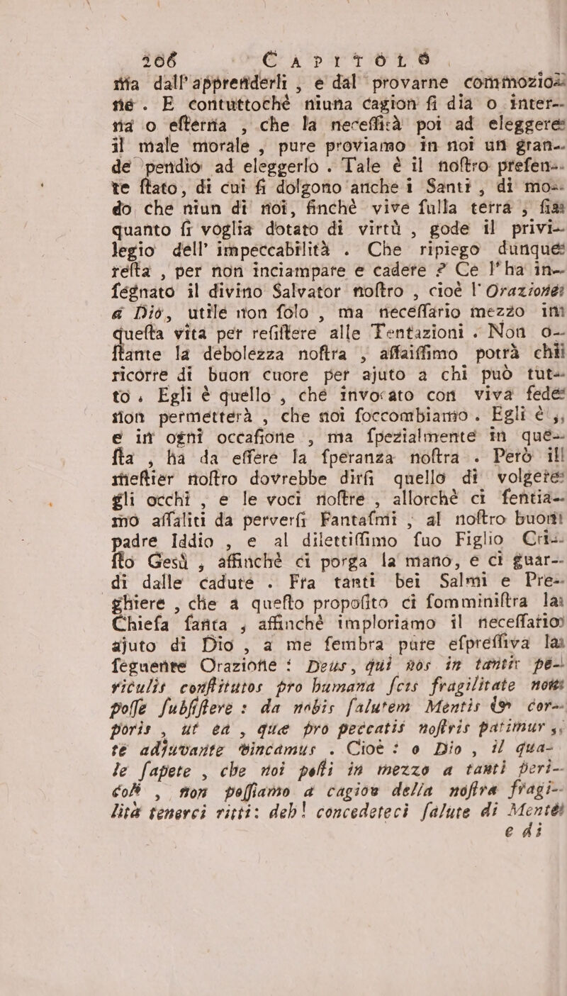 stia dall'apprertiderli , e dal provarne commozio@ sé. E contuttochèé niuna cagion fi dia o_inter-- nia o efterrta , che la necefficà poi ad eleggere il male morale, pure proviamo in noi un gran-. de ‘pendio ad eleggerlo . Tale è il noftro prefene. te ftato, di cui fi dolzonio ‘ariche i Santi, di mos. do che niun di noî, finchè vive fulla terra ;, fia quanto fi voglia dotato di virtù , gode il privi- legio dell’ impeccabilità . Che ripiego dunque: relta , per non inciampare e cadete 2? Ce l'ha in fegnato il divino Salvator moftro , cioè | Oraziorer «a Dio, utile ton folo , ma neceffario mezzo im tuelta vita per refilfere alle Tentazioni . Non 0- fonte la debolezza noftra , affaiffimo potrà chii ricorre di buon cuore per ajuto a chi può tut» to. Egli è quello, ché invocato con viva fede sion permetterà , che moi foccombiamo . Egli è ,, e in ogni occafione , ma fpezialmente in que- fta , ha da effere la fperanza noftra . Però ill itieftier noftro dovrebbe dirti quello di volgete gli occhi, e le voci rioftre , allorchè ci fentia- mo affaliti da perverfi Fantafmi , al noftro buotti padre Iddio , e al dilettifimo fuo Figlio Cri flo Gesù , affinchè ci porga la mano, e cì guar-- di dalle cadute . Fra tanti bei Salmi e Pre- ghiere , clie a quefto propofito ci fomminiftra lai Chiefa fanta , affinchè imploriamo il neceffatioo ajuto di Dio, a me fembra pure efpreffiva la feguenre Orazione ! Deus, gui nos in tanti pe viculit conffitutos pro bumana fcis fragilitate now polle Subfifftere : da nobis falutem Mentis {© cor- poris , ut ea, que pro peccatis noftris patimur ,, te adiuvarte sincamus . Cioè è 0 Dio , il gua- le fapete , che roi peli in mezzo a tanti peri-- co , stor poffianto a cagioe della noftra fragi- lità tenerci ritti: deb! concedeteci falute di ui edi