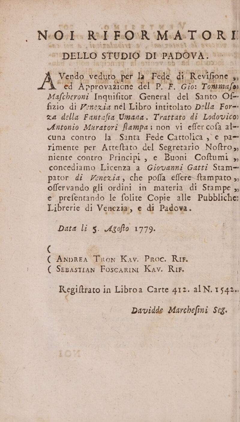 NOI Ri FORMATORI DELLO STUDIO DI PADOVA. LI Vendo “veduto o per La Fede di Re vifione 4 da ‘ed Approvazione del P. F. Gio: Tonimafo» Mafcheroni Inquifitor. General del Santo Of- fizio di Venezia nel Libro intitolato Della For= za della Fantafta Umana. Trattato di Lodovico» Antonio Muratori fiampa; non vi effercofa al- cuna contro la Santa Fede Cattolica ,) e pa= rimente per Atteftato del Segretario Noftro, niente contro Principi, e Buoni Coftumi ,, concediamo Licenza a Giovanni Gatti Stam= pator di Venezia, che pofla effere-ftampato ,; offervando gli ordini in materia di Stampe ,, e prefentando le folite Copie alle Pubbliche: Librerie di Venezia, e di Padova. Data li Ss. Agofto 1779. ( ( Anprea Tron Kav. Proc. RIr. ( Sesastian Foscarini Kav. Ri. | | Regiltrato ; in Libroa Carte 412. alN. 1542. Davidde Marchefini Scg.