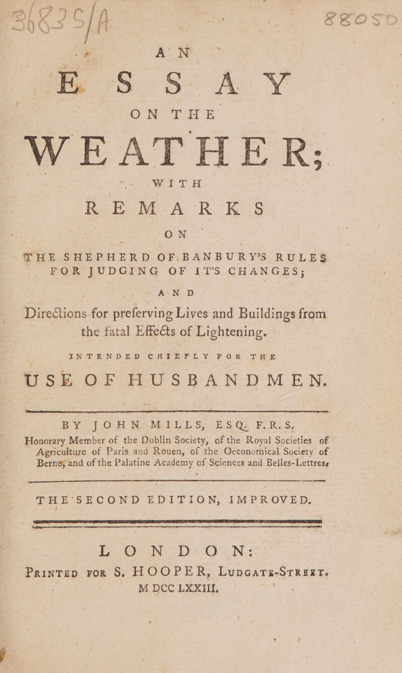 JESS AY ©) ME WEATHER; WITH REM ARK S anu ~ THE SHEPHERD OF BANBURY’S RULES FOR JUDGING OF ITS CHANGES; AN D Direfions for preferving Lives and Buildings from the fatal Effects of Lightening. LN TE'N DED CHES LY FOR AT HUE USE OF HUSBANDMEN, a BY JOHN MILLS, ESQ. F.R.S, Honorary Member of the Dublin Society, of the Royal Societies. of Agriculture of Paris and Rouen, of the Oeconomical Society of Berne; and of the Palatine Academy of Sciences and Belles-Lettress THE'SECOND EDITION, IMPROVED. { Ee Oe DON: Printep ror S. HOOPER, Luncara-Strezt. M DCC LXXIIL,