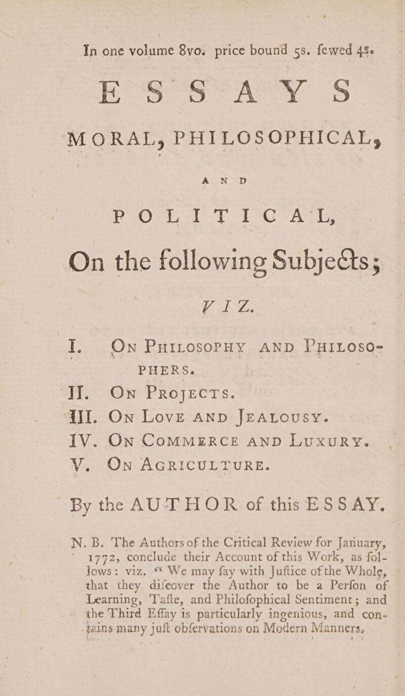 In one yotinie 8vo. price bound 5s. fewed 45- | Up thre miso ewes ao Cer =: MORAL, PHILOSOPHICAL, 13k (OY BAIT i Be Chae Ss IL On the following Subjects; Fo ile ies Ti: On PuitosopHy AND PHILOoso- ‘ PHERS. | | IJ. Ow Projects. JI. On Love anp JEALousy. IV. On CoMMERCE AnD LuxuRy. V. On AGRICULTURE. By the AUTHOR of this ESS AY. N. B. The Authors of the Critical Review for January, © ‘ 1772, conclude their Account of this Work, as fol- lows: viz. “* We may fay with Juftice of the Whole, that they difeover the Author to be a Perfon of Learning, 'Tafte, and Philofophical Sentiment; and the Third Effay is particularly ingenious, and con- .tains many juft obfervations on Modern Manners,