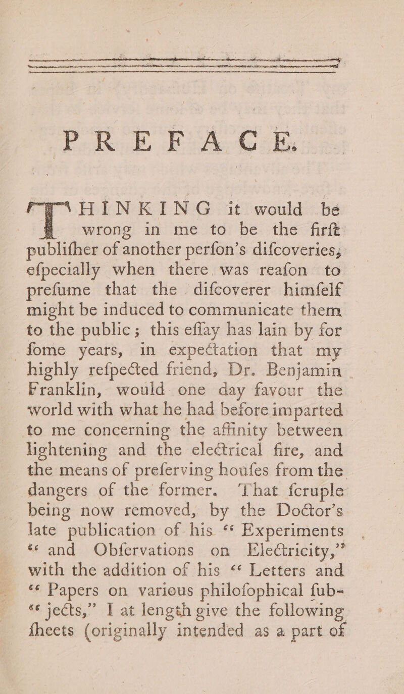 a: HINKING it would be fH wrong in me to be the firft publither of another perfon’s difcoveries; prefume that the difcoverer himfelf might be induced to communicate them to the public; this eflay has lain by for _fome years, in expectation that my highly refpected friend, Dr. Benjamin Franklin, would one day favour the world with what he had beforeimparted _ to me concerning the affinity between lightening and the electrical fire, and the means of preferving houfes from the dangers of the former. That fcruple _ being now removed, by the Doctor’s late publication of. his ¢ Experiments ‘sand Obfervations on Eledtricity,” with the addition of his “* Letters and “f Papers on various philofophical fub- s¢ jects,” I at length give the following fheets (originally intended as a part of