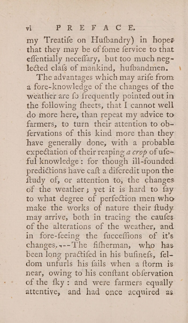 my Treatife on Hufbandry) in hopes: that they may be of fome fervice to that effentially neceflary, but too much neg- lected clafs of mankind, hufbandmen. The advantages which may arife from a fore-knowledge of the changes of the weather are fo frequently pointed out in the following fheets, that I cannot well _do more here, than repeat my advice to farmers, to turn their attention to ob- fervations of this kind more than they have generally done, with a probable expectation of their reaping a crop of ufe= predictions have caft a difcredit upon the ftudy of, or attention to, the changes of the weather; yet it is hard to fay to what degree of perfection men who make the works of nature their ftudy may arrive, both in tracing the caufes of the alterations of the weather, and in fore-feeing the fucceflions of it’s changes.+--The fifherman, who has been long practifed in his bufinefs, fel- dom unfurls his fails when a ftorm is near, owing to his conftant obfervation of the {ky : and were farmers equally attentive, and had once acquired as -_
