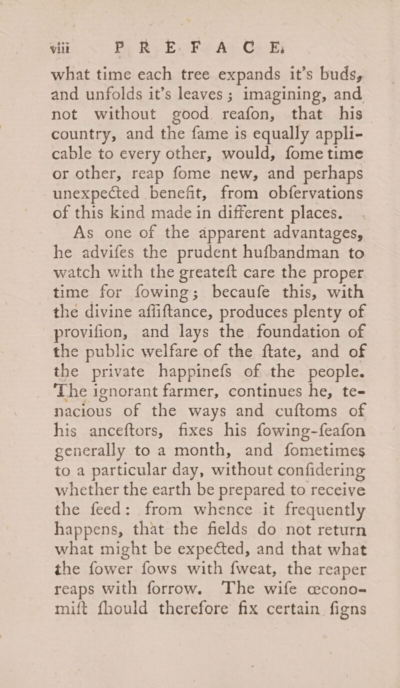 what time each tree expands it’s buds, and unfolds it’s leaves ; imagining, and. not without good reafon, that his country, and the fame is equally appli- cable to every other, would, fome time or other, reap fome new, and perhaps unexpected benefit, from obfervations of this kind made in different places. As one of the apparent advantages, he advifes the prudent hufbandman to watch with the greateft care the proper time for fowing; becaufe this, with the divine affiftance, produces plenty of provifion, and lays the foundation of the public welfare of the ftate, and of the private happinefs of the people. ‘The ignorant farmer, continues he, te- nacious of the ways and cuftoms of his anceftors, fixes his fowing-feafon generally to a month, and fometimes to a particular day, without confidering whether the earth be prepared to receive the feed: from whence it frequently happens, that the fields do not return what might be expected, and that what the fower fows with f{weat, the reaper reaps with forrow. The wife cecono- mift fhould therefore fix certain. figns
