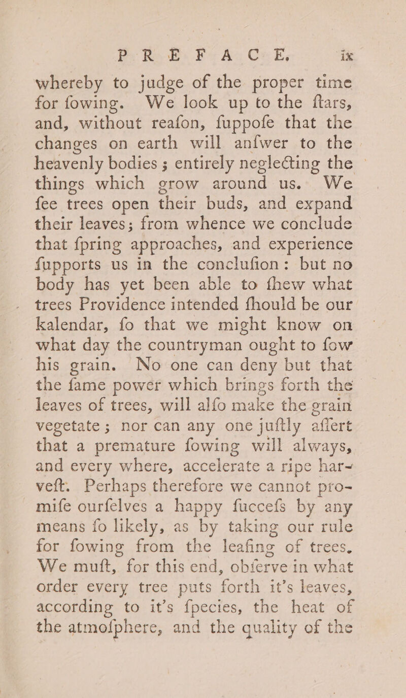 whereby to judge of the proper time for fowing. We look up to the ftars, and, without reafon, fuppofe that the changes on earth will anfwer to the. heavenly bodies ; entirely negle@ting the ~ things which grow around us. We fee trees open fei buds, and expand their leaves; from whence we conclude that {pring ‘approaches, and experience fupports us in the conclufion: but no body has yet been able to fhew what trees Providence intended fhould be our kalendar, fo that we might know on what day the countryman ought to fow his grain. No one can deny but that the fame power which brings forth the leaves of trees, will alfo make the grain vegetate ; nor can any one juftly affert that a premature fowing will always, and every where, accelerate a ripe har~ veft. Perhaps therefore we cannot pro- -mife ourfelves a happy fuccefs by any means fo likely, as by taking our rule for fowing from the leafing of trees, We mutt, for this end, obierve in what order every tree puts forth it’s leaves, according to it’s fpecies, the heat of the atmofphere, and the quality of the