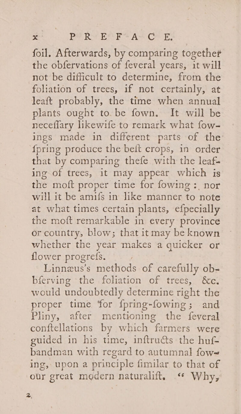 PRR PAPE AS Ole foil, Afterwards, by comparing togethet the obfervations of feveral years, it will not be difficult to determine, from the foliation of trees, if not certainly, at leaft probably, the time when annual plants ought to.be fown. It will be neceflary likewife to remark what fow- ings made in different parts of the {pring produce the belt crops, in order that by comparing thefe with the leaf- ing of trees, it may appear which is the moft proper time for fowing :, nor will it be amifs in like manner to note at what times certain plants, efpecially the moft remarkable in every province or country, blow; that it may be known whether the year makes a quicker or flower progref{s. | Linnzus’s methods of carefully ob- bferving ‘the foliation of trees, &amp;c. would undoubtedly determine right the proper time ‘for {pring-fowing; and Pliny, after mentioning the feyeral conftellations by which farmers were guided in his time, inftructs the huf- bandman with regard to autumnal fow= ing, upon a principle fimilar to that of our great modern naturalift. “ Why, od