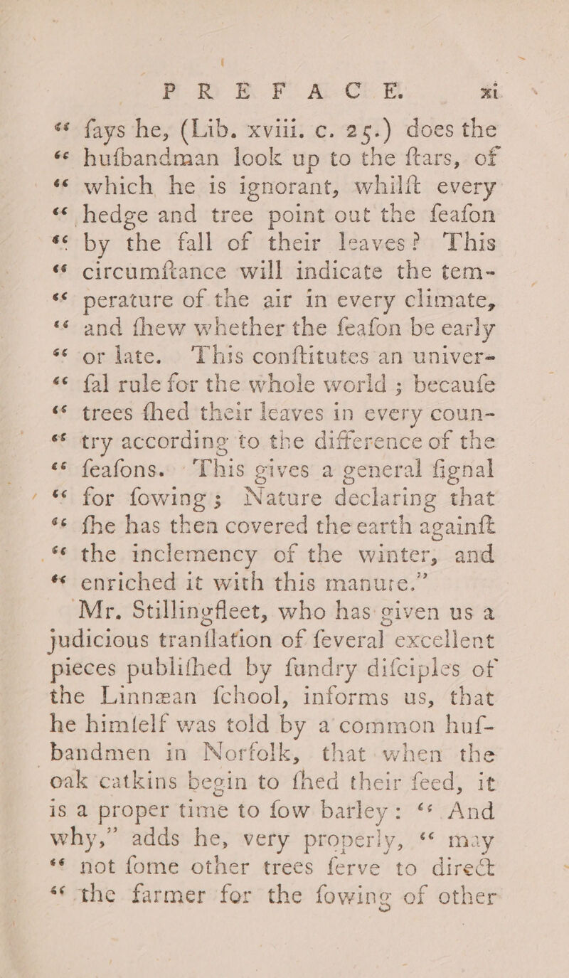 ‘¢ fays he, (Lib. xviii. c. 25.) does the «© hufbandman look up to the ftars, of «‘ which he is ignorant, whilft every « hedge and tree point out the feafon *< by the fall of their leaves? This “* circumfiance will indicate the tem- ‘* perature of the air in every climate, «« and fhew whether the feafon be early ‘* or late. ‘This conftitutes an univer- «* fal rule for the whole world ; becaufe «* trees fhed their leaves in every coun- ** try according to the difference of the ‘* feafons. ‘This gives a general fignal ‘© for fowing; Nature declaring that ‘«* fhe has then covered the earth againft .* the inclemency of the winter, and ¢* enriched it with this manure.” Mr. Stillingfleet, who has given us a judicious tranilation of feveral excellent pieces publithed by fundry difciples of the Linnean fchool, informs us, that he himtelf was told by a common huf- -bandmen in Norfolk, that: when the oak catkins begin to fhed their feed, it is a proper time to fow barley: “*. And why,” adds he, very properly, ‘ may ‘* not fome other trees ferve to direQ ‘“‘ the farmer for the fowing of other