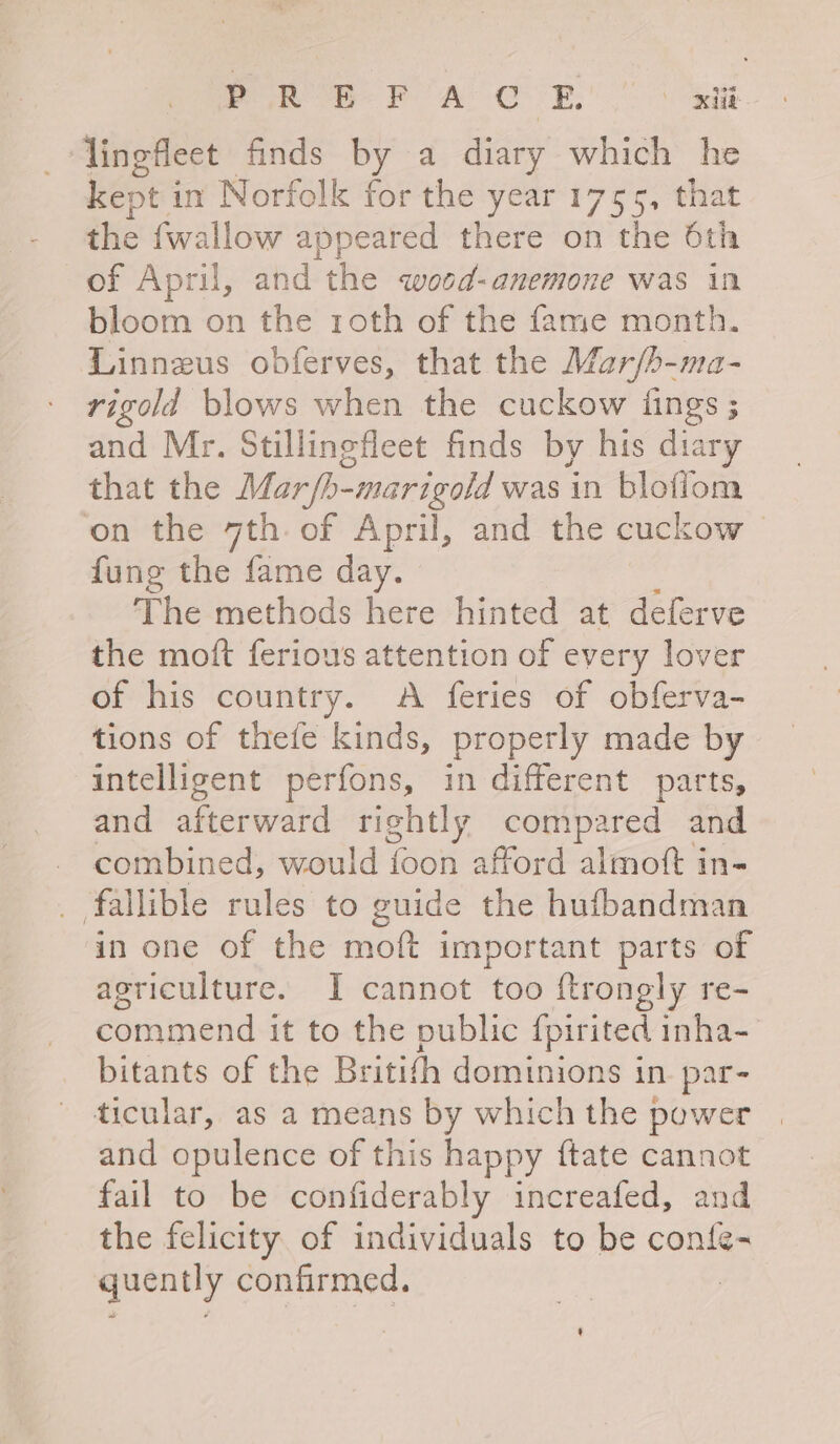 Pe ee POA OE. OXHE _Tingfleet finds by a diary which he kept j in Norfolk for the year 1755, that the {wallow appeared there on the 6th of April, and the wood-anemone was in bloom on the roth of the fame month. Linneus obferves, that the Mar/b-ma- rigodld blows when the cuckow {ings ; and Mr. Stillingfleet finds by his diary that the Mar/b-marigold was in bloflom on the 7th. of April, and the cuckow | fung the fame day. The methods here hinted at deferve the moft feriows attention of every lover of his country. A feries of obferva- tions of thefe kinds, properly made by intelligent perfons, in different parts, and anerware rightly compared and combined, would foon afford almoft in- _ fallible rules to guide the hufbandman in one of the moft important parts of agriculture. I cannot too ftrongly re- commend it to the public fpirited inha- bitants of the Britifh dominions in. par- ticular, as a means by which the power and opulence of this happy ftate cannot fail to be confiderably increafed, and the felicity of individuals to be confe- quently confirmed.