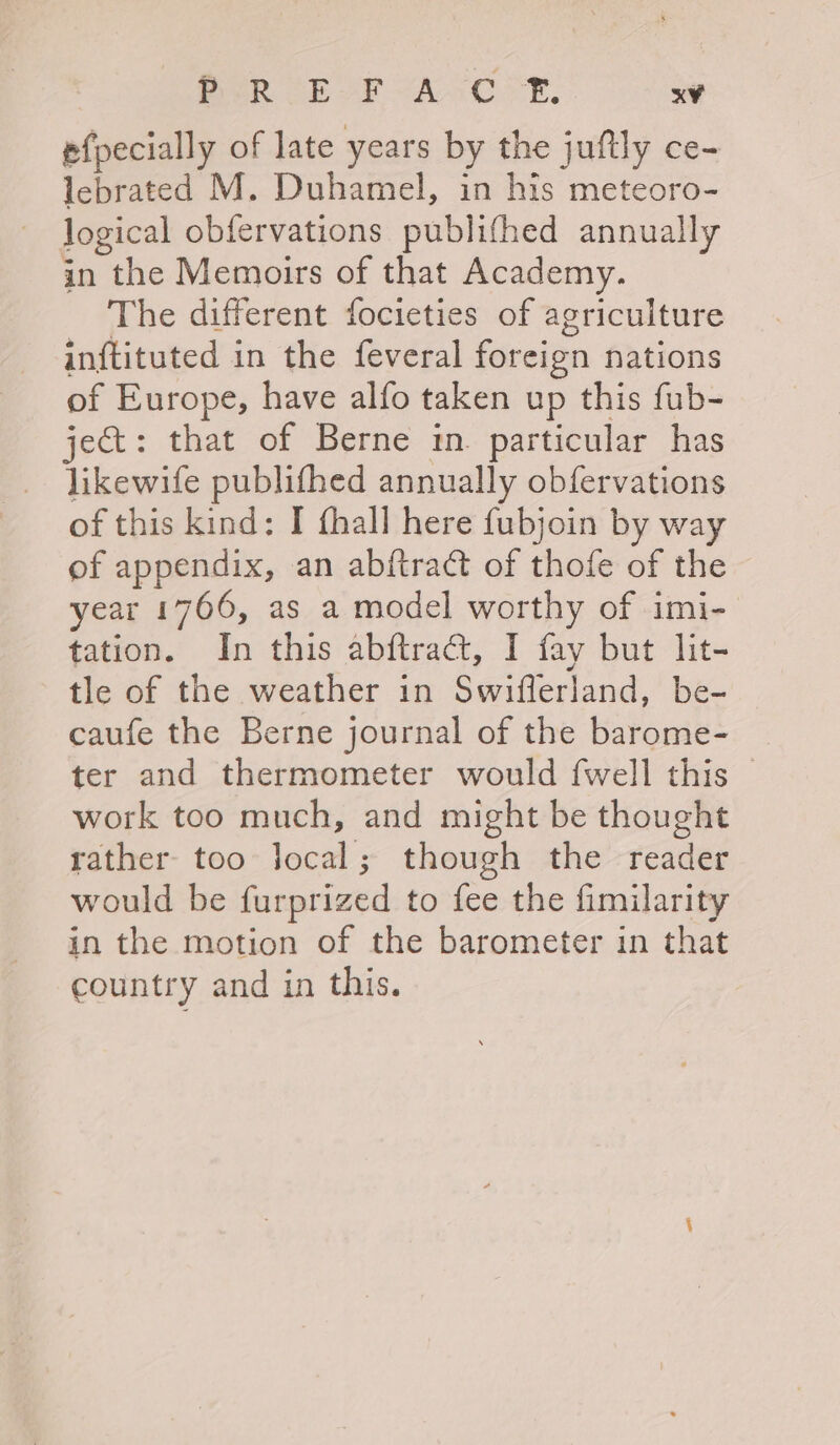PUR CE oF AO PE, x¥ efpecially of late years by the juftly ce- lebrated M. Duhamel, in his meteoro- logical obfervations publifhed annually in the Memoirs of that Academy. The different focieties of agriculture inftituted in the feveral foreign nations of Europe, have alfo taken up this fub- ject: that of Berne in. particular has likewife publifhed annually obfervations of this kind: I thall here fubjoin by way of appendix, an abftract of thofe of the year 1766, as a model worthy of imi- tation. In this abftradt, I fay but lit- tle of the weather in Swiflerland, be- caufe the Berne journal of the barome- ter and thermometer would {well this work too much, and might be thought rather too jocal; though the reader would be furprized to fee the fimilarity in the motion of the barometer in that country and in this.