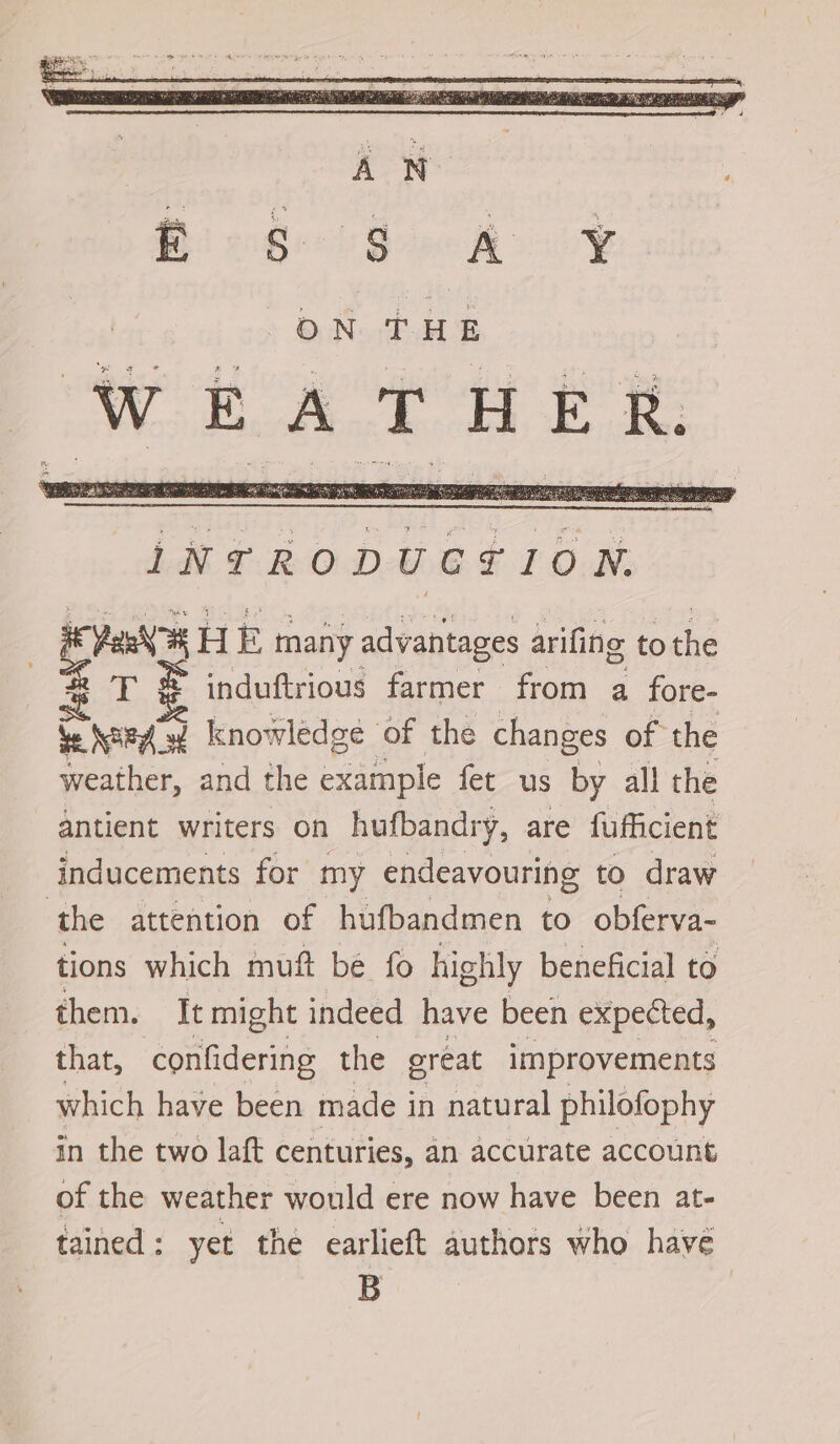 pee HE many advantages arifing ae induftrious farmer from a fore- Nard ‘w knowledge of the changes of the weather, and the example fet us by all the antient writers on hufbandry, are fufficient inducements for my endeavouring to draw ‘the attention of hufbandmen to obferva- tions which muft be fo highly beneficial to them. It might indeed have been expected, that, confidering the great improvements which have been made i in natural philofophy in the two laft centuries, an accurate account of the weather would ere now have been at- tained: yet the earlieft authors who havé B