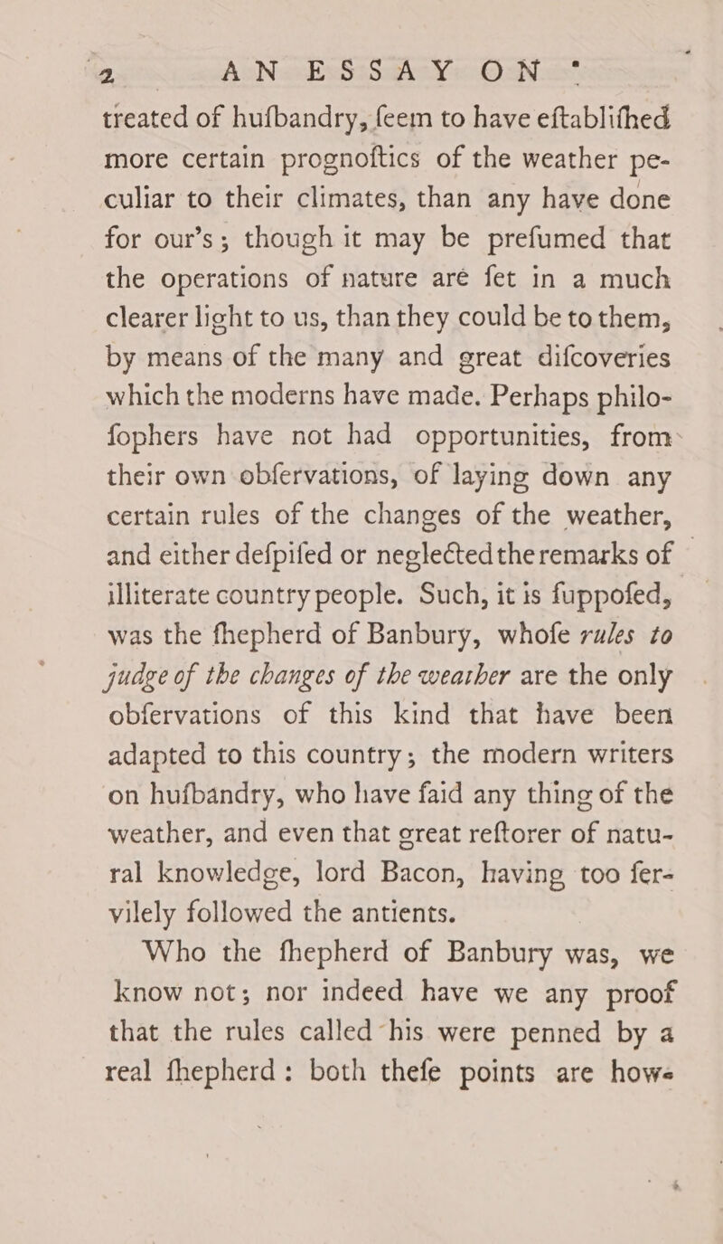 (Owtcs ea han ase Sae Ne Oat treated of hufbandry, feem to have eftablifhed more certain prognoftics of the weather pe- culiar to their climates, than any have done for our’s; though it may be prefumed that the operations of nature aré fet in a much clearer light to us, than they could be to them, by means of the many and great difcoveries which the moderns have made. Perhaps philo- fophers have not had opportunities, from their own obfervations, of laying down any certain rules of the changes of the weather, and either defpifed or negleCtedtheremarks of © illiterate country people. Such, it is fuppofed, was the fhepherd of Banbury, whofe rules to judge of the changes of the weather are the only obfervations of this kind that have been adapted to this country; the modern writers on hufbandry, who have faid any thing of the weather, and even that great reftorer of natu- ral knowledge, lord Bacon, having too fer- vilely followed the antients. Who the fhepherd of Banbury was, we know not; nor indeed have we any proof that the rules called his were penned by a real fhepherd: both thefe points are hows