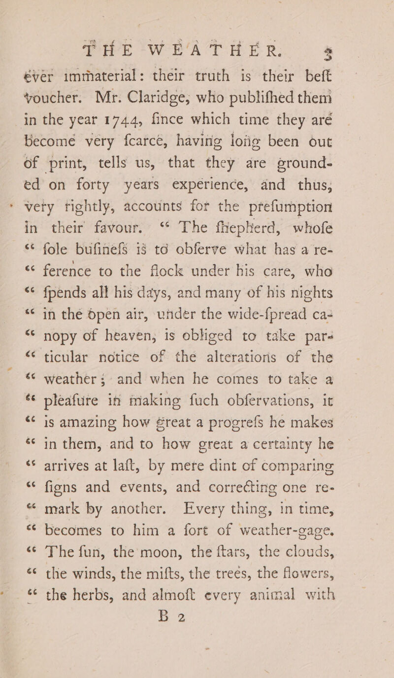 in the year 1744, fince which time they aré in [a4 (44 €¢6 a4 (<4 (<4 é¢ ee {4 &amp;¢ 34 GC 6.6 a4 c¢ c¢ G¢ their favour. “* The fheptterd, whofe fole bufinefs i8 to obferve what has a re- ference to the flock under his care, who {pends all his days, and many of his nights in the Open air, under the wide-fpread ca- nopy of heaven, is obliged to take pare ticular notice of the alterations of the weather ; and when he comes to take a pleafure in making fuch obfervations, it is amazing how ¢reat a progrefs he makes in them, and to how great a certainty he arrives at laft, by mere dint of comparing figns and events, and correcting one re- mark by another. Every thing, in time, becomes to him a fort of weather-gage. The fun, the moon, the ftars, the clouds, the winds, the mifts, the trees, the flowers, the herbs, and almoft every animal with B2