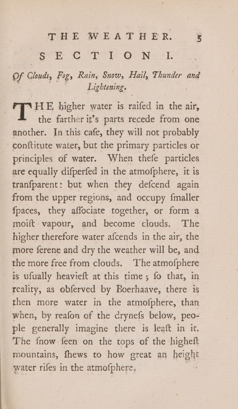 THE WEATHER. ¥ oe © ORT Oy ti: i Clouds, Fog, Rain, Snow, Hail, Thunder and Lightening. | T HE higher water 1s railed in the air, the farther it’s parts recede from one another. In this cafe, they will not probably conttitute water, but the primary particles or principles of water. When thefe particles are equally difperfed in the atmofphere, It is tranfparent: but when they defcend again from the upper regions, and occupy imaller fpaces, they affociate together, or form a moilt vapour, and become clouds. ‘The higher therefore water afcends in the air, the more ferene and dry the weather will be, and the more free from clouds. The atmofphere is ufually heavieft at this time; fo that, in reality, as obferved by Boerhaave, there is then more water in the atmofphere, than when, by reafon of the drynefs below, peo- ple generally imagine there is leaft in it. _ The {now feen on the tops of the higheft - mountains, fhews to how ereat an height water rifes in the at mofphere. ;