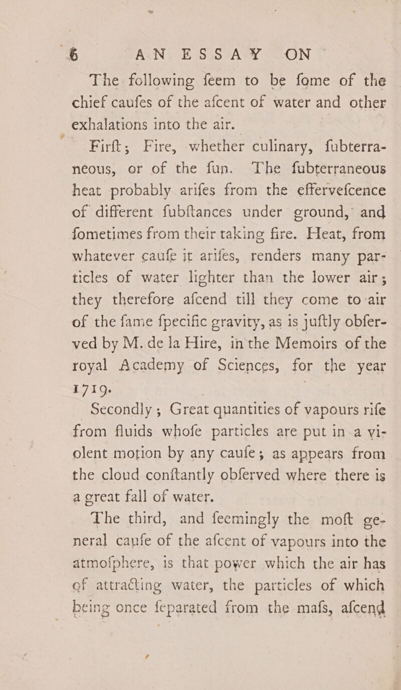 The following feem to be fome of the chief caufes of the afcent of water and other exhalations into the air. Firft; Fire, whether culinary, fubterra- neous, or of the fun. The fubterraneous heat probably arifes from the effervefcence of different fubftances under ground, and fometimes from their taking fire. Heat, from whatever caufe it arifes, renders many par- ticles of water lighter than the lower air; they therefore afcend till they come to air of the fame fpecific gravity, as is juftly obfer- ved by M. de la Hire, inthe Memoirs of the royal Academy of Sciences, for the year 1719. | Secondly ; Great quantities of vapours rife from fluids whofe particles are put in a vi- olent motion by any caufe; as appears from the cloud conitantly obferved where there is a creat fall of water. The third, and feemingly the moft ge- neral cauie of the afcent of vapours into the atmofphere, 1s that power which the air has ef attracting water, the particles of which being once feparated from the mafs, afcend