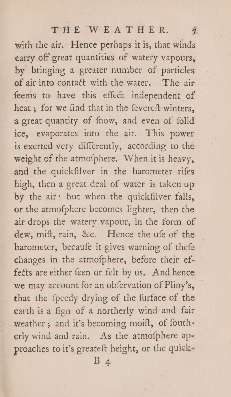 with the air. Hence perhaps it is, that winds carry off great quantities of watery vapours, by bringing a greater number of particles of air into contact with the water. The air feems to have this effect independent of heat ; for we find that in the fevereft winters, a great quantity of fnow, and even of folid ice, evaporates into the air. This power is exerted very differently, according to the weight of the atmofphere. When it is heavy, and the quickfilver in the barometer rifes high, then a great deal of water is taken up by the air: but when the quickfilver falls, or the atmofphere becomes lighter, then the air drops the watery vapour, in the form of dew, mift, rain, &amp;c. Hence the ule of the barometer, becaufe it gives warning of thefe changes in the atmofphere, before their ef- fects are either feen or felt by us. And hence we may account for an obfervation of Pliny’s, that the fpeedy drying of the furface of the earth is a fien of a northerly wind and fair weather ; and it’s becoming moift, of fouth- erly wind and rain. As the atmofphere ap- proaches to it’s greateft height, or the quick- B 4