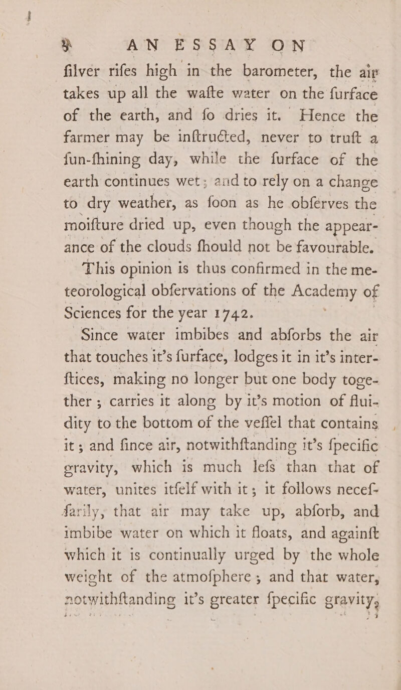 filver rifes high in the barometer, the air takes up all the wafte water on the furface of the earth, and fo dries it. Hence the farmer may be inftruéted, never to truft a fun-fhining day, while the furface of the earth continues wet; and to rely ona change to dry weather, as foon as he obferves the moifture dried up, even though the appear- ance of the clouds fhould not be favourable. This opinion is thus confirmed in the me- teorological obfervations of the Academy of Sciences for the year 1742. Since water imbibes and abforbs the air that touches it’s furface, lodges it in it’s inter- tices, making no longer but one body toge- ther ; carries it along by it’s motion of flui- dity to the bottom of the veffel that contains it; and fince air, notwithftanding it’s {pecific gravity, which is much lefs than that of water, unites itfelf with it; it follows necef- farily, that air may take up, abforb, and imbibe water on which it floats, and againft which it is continually urged by the whole weight of the atmofphere ; and that water, notwithfanding it’s greater fpecific arerityg 4