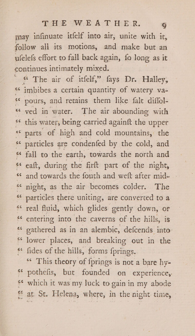 % ms) nr - Cay * The air of itfelf,”fays Dr. Halley; imbibes a certain quantity of watery va- pours, and retains them like fale diffol- ved in water. The air abounding with this water; being carried againft the upper parts of high and cold mountains, the particles are condenfed by the cold, and fall to the earth, ‘towards the north and eaft, during the firft part of the night, and towards the fouth and weft after mid- night, as the air ‘becomes colder. The Pemciilts there uniting, are converted to a real fluid, which glides gently down, or entering into the caverns of the hills, is oathered as in an alembic, defcends. into’ lower places, and breaking out in the fides of the hills, forms fprings. “ This theory of fprings is not a bare hy- pothefis, but founded on experience, which it was my luck to gain in my abode