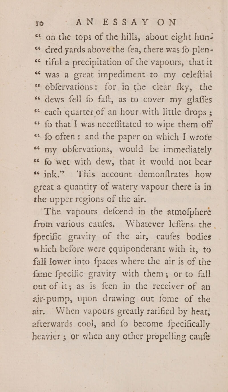 6 i) on the tops of the hills, about eight hun- *¢ dred yards above the fea, there was fo plen- ‘¢ tiful a precipitation of the vapours, that it ** was a great impediment to my celeftial ** obfervations: for in the clear fky, the dews fell fo faft, as to cover my glafles ** each quarter of an hour with little drops ; «¢ fo that I was neceffitated to wipe them off «¢ fo often: and the paper on which I wrote * my obfervations, would be immediately “¢ fo wet with dew, that it would not bear «© ink.? This account demonflrates how great a quantity of watery vapour there is in the upper regions of the air. The vapours defcend in the atmofphere from various caufes. Whatever leffens the. fpecific gravity. of the air, caufes bodies which before were ¢quiponderant with it, to fall lower into fpaces where the air is of the fame fpecific gravity with them; or to fall out of it; as is feen in the receiver of an air-pump, upon drawing out fome of the air. When vapours greatly rarified by heat, afterwards cool, and fo become fpecifically heavier ; or when any other propelling cayfe wr € o