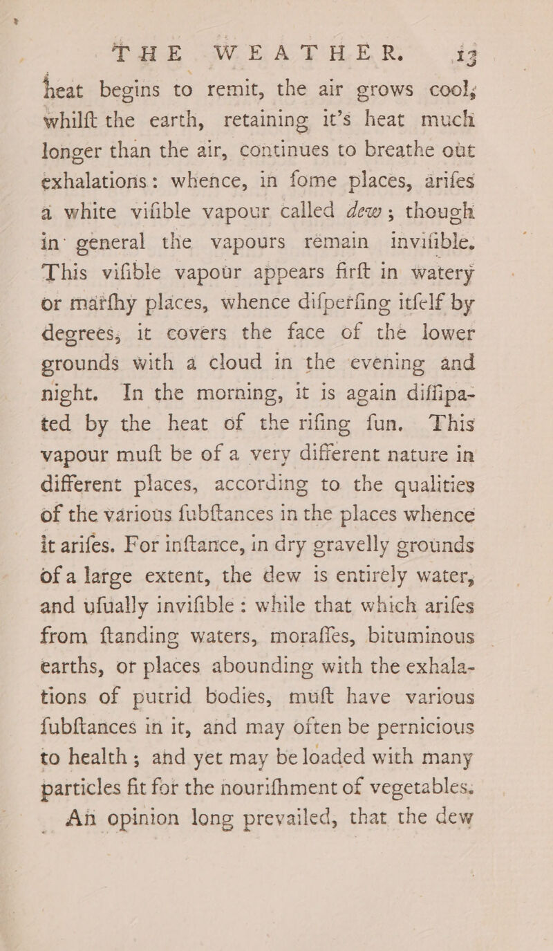 heat begins to remit, the air grows cool; whilft the earth, retaining it’s heat much longer than the air, continues to breathe out exhalations: whence, in fome places, arifes a white vifible vapour called dew; though in’ general the vapours rémain invialible. This vifible vapour appears firft in watery or marfhy places, whence difperfing itfelf by degrees; it covers the face of the lower grounds with a cloud in the evening and night. In the morning, it is again diffipa- ted by the heat of the rifing fun. This vapour muft be of a very different nature in different places, according to the qualities of the various fubftances in the places whence it arifes. For inftance, in dry gravelly grounds ofa large extent, the dew is entirely water, and ufually invifible : while that which arifes from ftanding waters, morafles, bituminous earths, or places abounding with the exhala- tions of putrid bodies, muft have various fubftances in it, and may often be pernicious to health; and yet may be loaded with many particles fit for the nourifhment of vegetables. An opinion long prevailed, that the dew