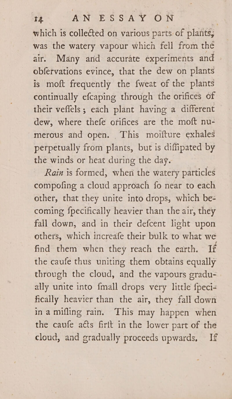 which is collected on various parts of plants; was the watery vapour which fell from thé air. Many and accurate experiments and obfervations evince, that the dew on plants is moft frequently the fweat of the plants continually efcaping through the orifices of their veffels; each plant having a different dew, where thefe orifices are the moft nu- merous and open. This moifture exhales perpetually from plants, but is diffipated by the winds or heat during the day. Rain is formed, when the watery particles compofing a cloud approach fo near to each other, that they unite into drops, which be- coming fpecifically heavier than the air, they fall down, and in their defcent light upon others, which increafe their bulk to what we find them when they reach the earth. If the caufe thus uniting them obtains equally through the cloud, and the vapours gradu- ally unite into fmall drops very little fpeci- fically heavier than the air, they fall down inamifling rain. This may happen when the caufe acts firit in the lower part of the cloud, and gradually proceeds upwards, If