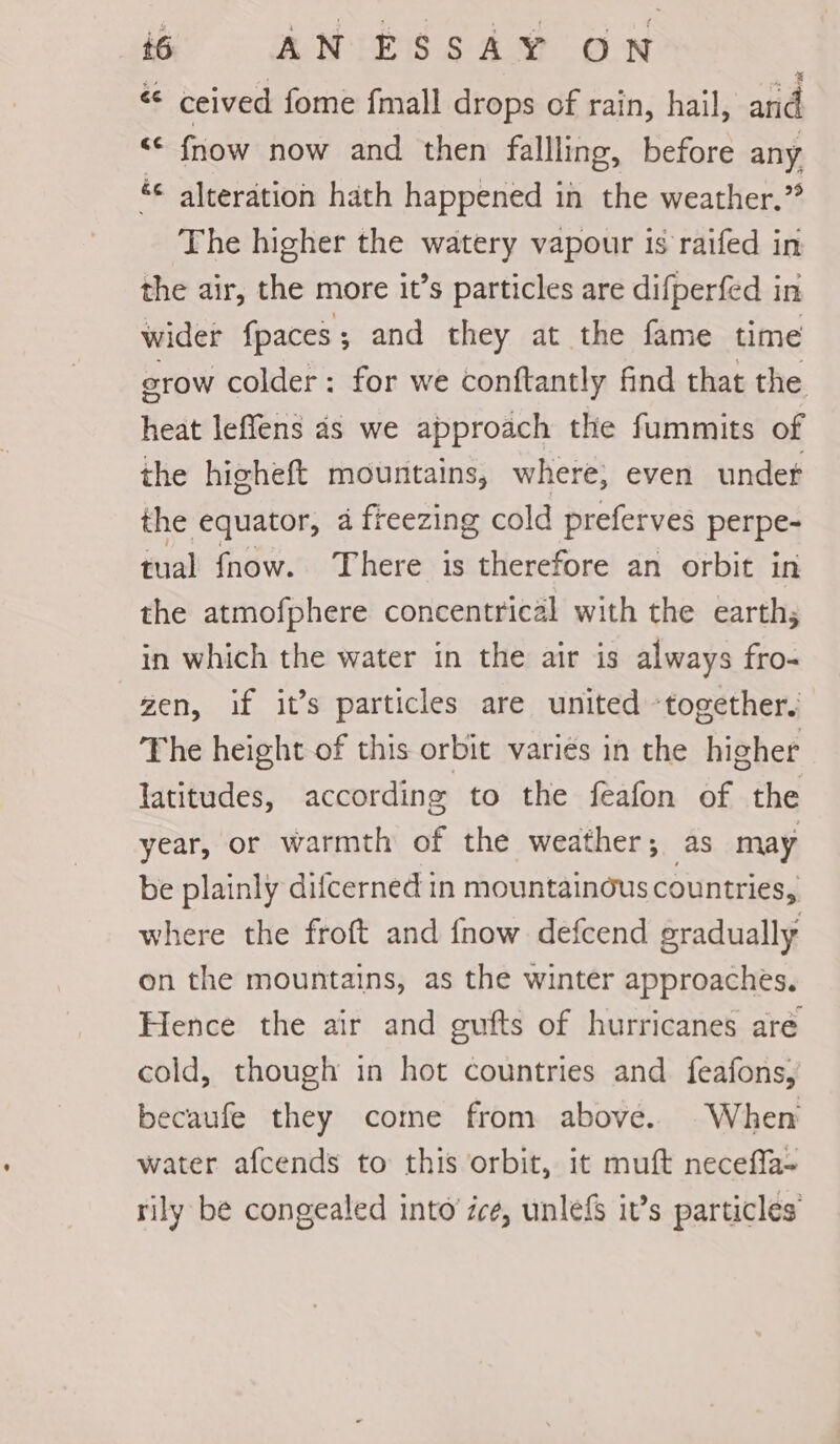 € ceived fome fmall drops of rain, hail, and <* fnow now and then fallling, before any &amp;¢ alteration hath happened in the weather.” The higher the watery vapour is raifed in the air, the more it’s particles are difperfed in wider {paces ; and they at the fame time erow colder: for we conftantly find that the heat leffens as we approach the fummits of the higheft mountains, where, even undet the equator, a freezing cold preferves perpe- tual fnow. There is therefore an orbit in the atmofphere concentrical with the earth; in which the water in the air is always fro- zen, if it’s particles are united ‘together, The height of this orbit variés in the higher latitudes, according to the feafon of the year, or warmth of the weather; as may be plainly difcerned in mountainous countries, where the froft and fnow defcend gradually on the mountains, as the winter approaches. Hence the air and gufts of hurricanes are cold, though in hot countries and feafons, becaufe they come from above. When water afcends to this orbit, it muft neceffa- rily be congealed into’ zce, unlefs it’s particles