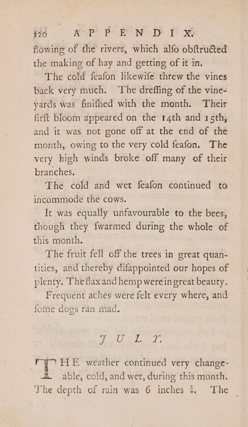 #10 AP PEN DY &amp; flowing of the rivers, which alfo obftruéted the making of hay and getting of it in. The cold feafon likewife threw the vines back very much. ‘The dreffing of the vine- yards was finifhed with the month. Their firft bloom appeared on the 14th and 15th, and it was not gone off at the end of the month, owing to the very cold feafon. The very high winds broke off many of their branches. The cold and wet feafon continued to incommode the cows. It was equally unfavourable to the Bees thovgh they {warmed during the whole of this month. The fruit fell off the trees in great quan- tities, and thereby difappointed our hopes of plenty. The flax and hemp werein great beauty. Frequent aches were felt every where, and fome dogs ran mad. SR. Rie g HL E weather continued very change- +X able, cold, and wet, during this month.