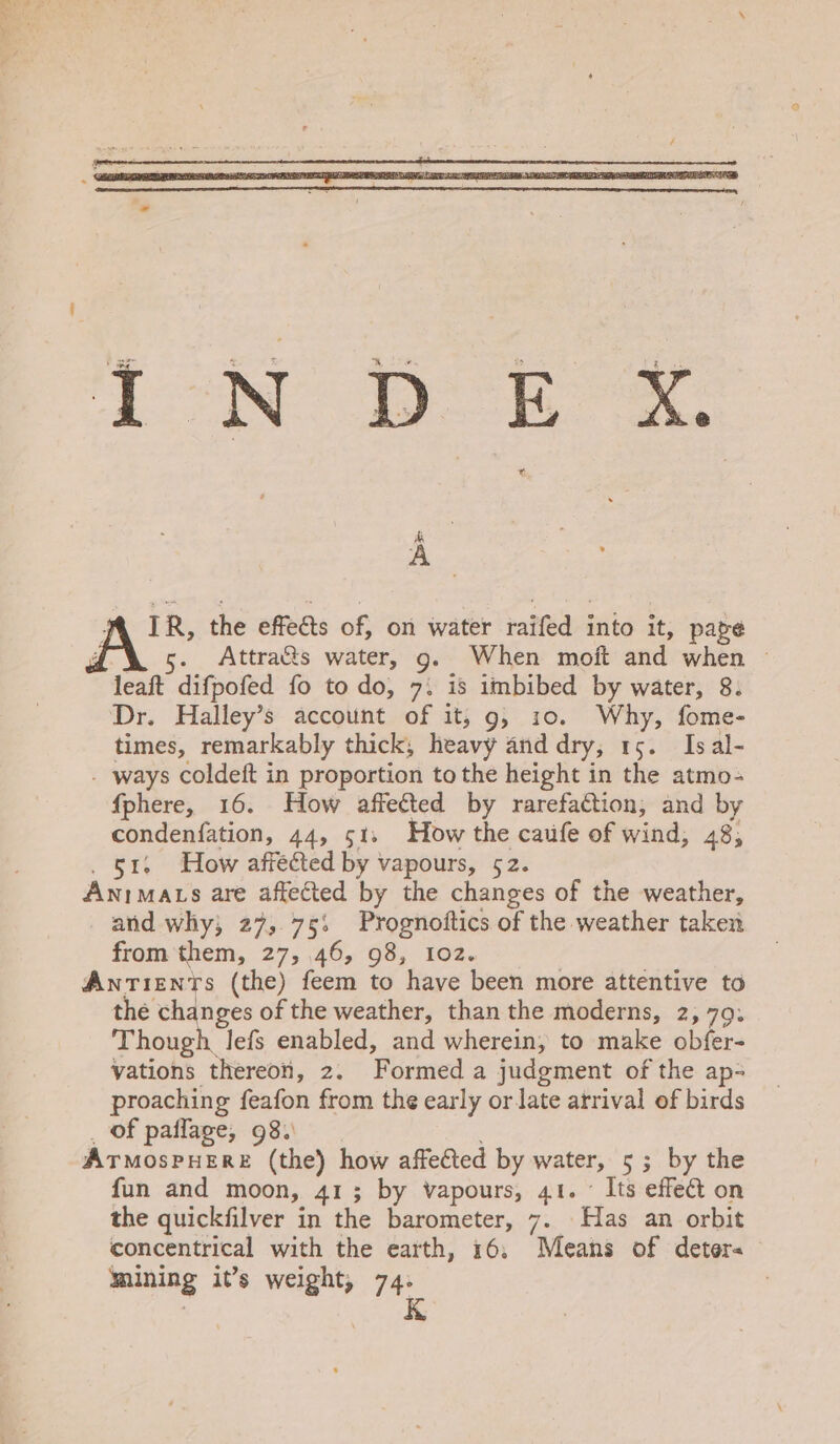 iN De &amp; A . fA IR, the effects of, on water raifed into it, page 4g ' . Attra&amp;s water, g. When moft and when — leaft difpofed fo to do, 7: is imbibed by water, 8. Dr. Halley’s account of it; 9g, 10. Why, fome- times, remarkably thick, heavy and dry, 15. Isal- - ways coldeft in proportion to the height in the atmo- fphere, 16. How affected by rarefaction; and by condenfation, 44, 51, How the caufe of wind, 48, . 51. How affected by vapours, 52. Anima ts are affected by the changes of the weather, and why; 27,.75: Prognoftics of the weather taken from them, 27, 46, 98, 102. Antients (the) feem to have been more attentive to the changes of the weather, than the moderns, 2,79, Though lefs enabled, and wherein, to make obfer- vations thereon, 2. Formed a judgment of the ap- proaching feafon from the early or late arrival of birds _ of paffage, 98. ATMOSPHERE (the) how affected by water, 5; by the fun and moon, 413; by vapours, 41. Its effect on the quickfilver in the barometer, 7. Has an orbit concentrical with the earth, 16, Means of deter- mining it’s weight, 74. | K