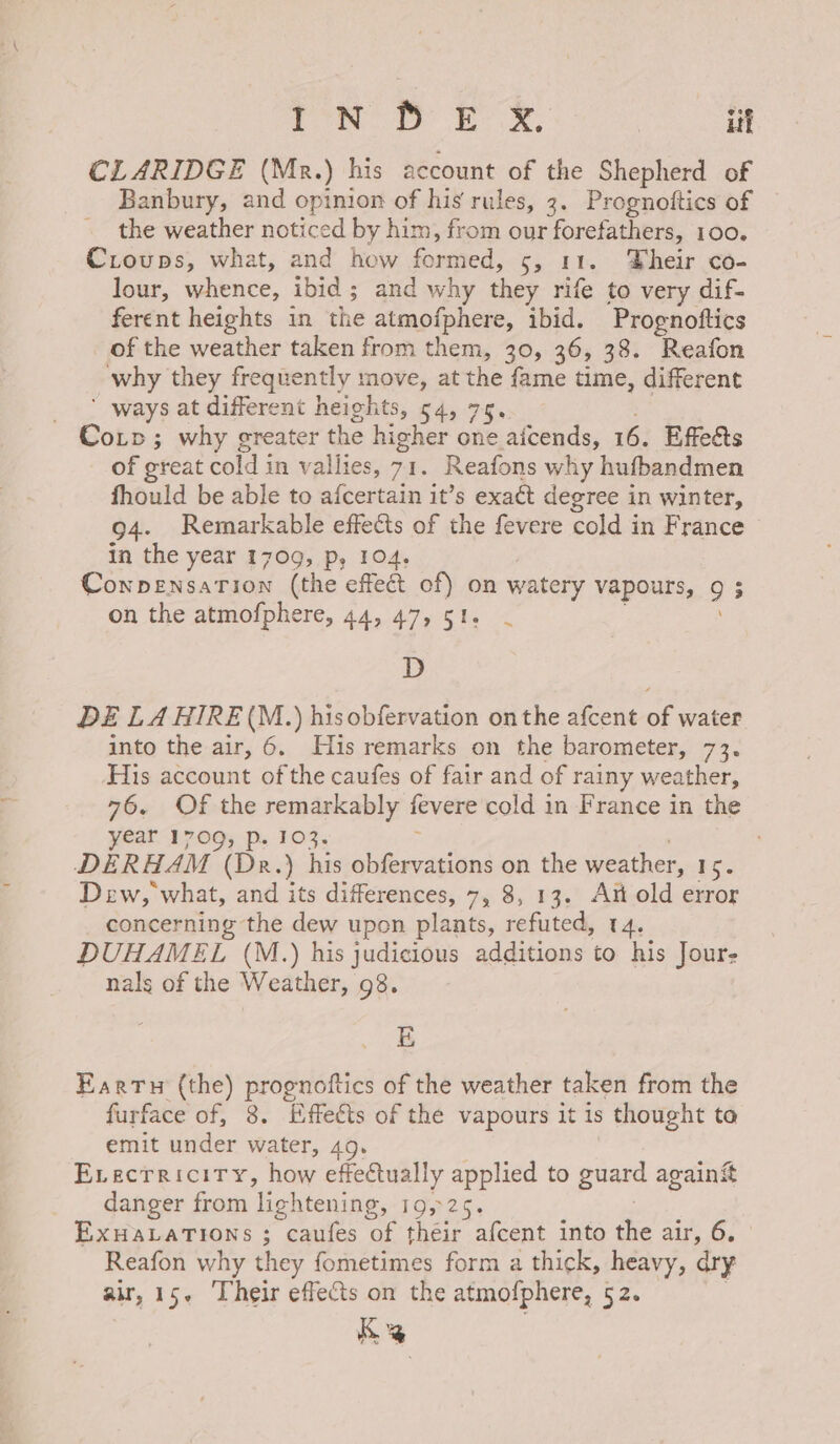 Pm Bk iif CLARIDGE (Mr.) his account of the Shepherd of Banbury, and opinion of his rules, 3. Prognoftics of the weather noticed by him, from our forefathers, 100. Croups, what, and how formed, 5, 11. Their co- lour, ean. ibid ; and why they rife to very dif- ferent heights in the atmofphere, ibid. Prognoftics of the weather taken from them, 30, 36, 38. Reafon why they frequently move, at the fame time, different _ * ways at different heights, 54, 75, Cop; why greater the higher one aicends, 16. Effeets of great cold in vallies, 71. Reafons why hufbandmen fhould be able to afcertain it’s exact degree in winter, 94. Remarkable effects of the fevere cold in France in the year 1709, p, 104. Conpensation (the effect of) on watery vapouha., 3 on the atmofphere, 44, 47, 51. - D DE LA HIRE (M.) hisobfervation onthe afcent of water into the air, 6. Huis remarks on the barometer, 73. His account of the caufes of fair and of rainy weather, 76. Of the remarkably fevere cold in France in the year 1709, p. 103. DERHAM (Dr.) his obfervations 2 the weather, 15. Dew, what, and its differences, 7, 8, 13. Ait old error concerning the dew upon plants, refuted, 4. DUHAMEL (M.) his judicious additions to his Jour- nals of the Weather, 98. E Eartu (the) prognottics of the weather taken from the furface of, 8. Effects of the vapours it is thought ta emit under water, 49. Evectriciry, how effectually applied to guard again it danger from lightening, 19,25. EXHALATIONS ; “caufes ce their afcent into the air, 6. Reafon why they fometimes form a thick, heavy, dry air, 15. Their effects on the atmofphere, 52. Ke