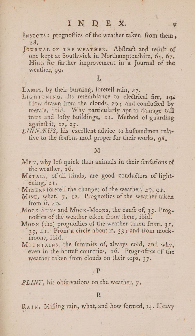 i NOD. Bx, ¥ Insects: prognoftics of the weather taken from them - aoe : JourNAL OF THE WEATHER. Abftract and refult of one kept at Southwick in Northamptonfhire, 64, 67. Hints for farther improvement in a Journal of the weather, 99. L Lamps, by their burning, foretell rain, 47. Licurenine, Its refemblance to eleétrical fire, 196 How drawn from the clouds, 20; and conduéted by metals, ibid. Why particularly apt to damage tall trees and lofty buildings, 21. Method of guarding againft it, 22, 26. LINNZUS, his excellent advice to hufbandmen rela- tive to the feafons moft proper for their works, 98, M Men, why lefs quick than animals in their fenfations of the weather, 26. Merats, of all kinds, are good conduétors of light- “ening, 21. Miners foretell the changes of the weather, 49, 92. Mist, what, 7, 12. Prognoftics of the weather taken from it, 40. — Mocx-Suns and Mock-Moons, the caufe of, 33. Prog- noftics of the weather taken from’ them, ibid. Moon (the) prognoftics of the weather taken from, 31, “35,41. From a circle about it, 33; and from mock- moons, ibid. Mounrains, the fummits of, always cold, and why, even in the hotteft countries, 16. Prognoftics of the weather taken from clouds on their tops, 37. éP PLINY, his obfervations on the weather, 7. R Rain. Mifling rain, what, and how formed, 14. Heavy