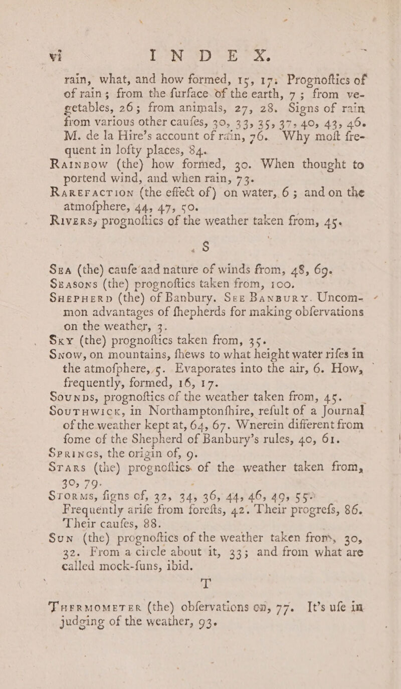 rain, what, and how formed, 15, 17: Prognoftics of of rain; from the furface. of the earth, 7; from ve- getables, 26; from animals, 27, 28. Signs of rain from various other caufes, 30, 33, 35, 37540, 43, 40 M. de la Hire’s account of rain, 76. Why mott fre- quent in lofty places, 34. Rainspow (the) how formed, 30. When thought to portend wind, and when rain, 73. Rareracrion (the effect of) on water, 6; and on the atmofphere, 44, 47, 50. . Rivers, prognoftics of the weather taken from, 45. ras) Sza (the) caufe‘aad nature of winds from, 48, 69. Szasons (the) prognoftics taken from, 100. SHepHerp (the) of Banbury. Sez Bansury. Uncom- mon advantages of fhepherds for making obfervations on the weather, 3. Sky (the) prognoftics taken from, 35. Snow, on mountains, fhews to what height water rifes in \ frequently, formed, 16, 17. Sounps, prognoftics of the weather taken from, 45. _ Soutuwick, in Northamptonfhire, refult of a Journal] of the weather kept at, 64, 67. Wnerein different from fome of the Shepherd of Banbury’s rules, 40, 61. Srerines, the origin of, 9. Srars (the) prognoflics. of the weather taken from, 39&gt; 79: ; Storms, figns of, 32, 34, 36, 44, 46, 49, 55% Frequently arife from forefts, 42. Their progrefs, 86. Their caufes, 88. Sun (the) prognoftics of the weather taken from, 30, 32. From a circle about it, 33; and from what are called mock-funs, ibid. 4h Tur rMOMETER (the) obfervations on, 77. It’s ufe in judging of the weather, 93.