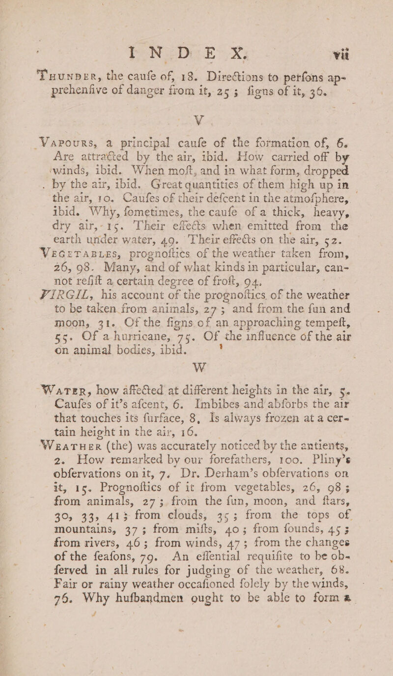 Tuunper, the caufe of 18. Directions to perfons ap- prehenfive of dancer from it, 25 3 figns of it, 36. Vv _Vapours, a principal caufe of the formation of, 6. Are attrafted by the air, ibid. How carried off by ‘winds, ibid. When moft, and in what form, dropped . by the atr, ibid. Great quantities of them high up in the air, 10. Caufes of their defcent in the atmofphere, ibid. Why, fometimes, the caufe of a thick, heavy, dry air,- 15. Their enects when emitted from the earth under water, 49. Their effects on the air, 52. VEGETABLES, prognottics of the weather taken from, 26, 98. Many, and of what kinds in particular, can- not refift a certain degree of froft, 94, VIRGIL, his account of the prognoitics, of the ae to be bet from animals, 27; and from the fun and moon, 31. Of the figns of an approaching tempett, 55. Of a hurricane, 75. Of the influence of the air on animal bodies, ibid. Ww “Water, how affected at different heights in the air, 5. Caufes of it’s afcent, 6. Imbibes and abforbs the air that touches its furface, 8, Is always frozen at a cer- tain height in the air, 16. WEATHER (the) was accurately noticed by the antients, 2. How remarked by our forefathers, 100. Pliny’s obfervations on it, 7, Dr. Derham’s obfervations on ete Prognoftics of it from vegetables, 26, 98 3 from animals, 27; from the fun, moon, and eg 30, 33, 413 from clouds, 35; from. the tops of mountains, 373 from mifts, 40; from founds, 4¢ 5 from rivers, 46; from winds, 47; from the changes of the feafons, 79. An effential requifite to he ob- ferved in all rules for judging of the weather, 68. Fair or rainy weather occafioned folely by the winds, - 76. Why hufbandmen ought to be able to forma. f \