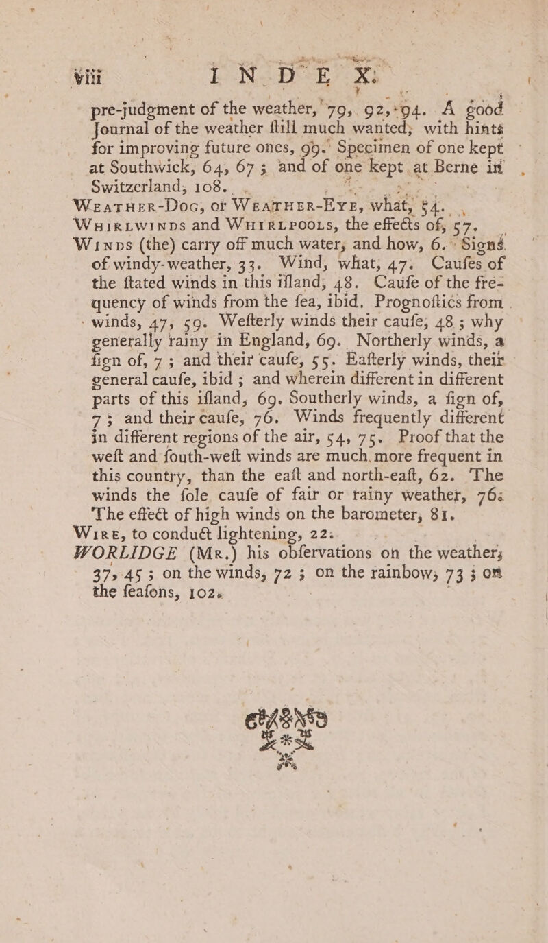 ii ENDER xs pre-judgment of the weather, 79, 92,94. A good Journal of the weather fill much wanted; with hints for improving future ones, 99.’ Specimen of one kept ~ at Southwick, 64, 67 ; and of one kept at Berne in Switzerland, 108... SS es See Weatuer-Doc, or WeaTHER-EYE, what, $4. , Wuirtiwinps and WHIRLPOOLS, the effects of 57. Winwos (the) carry off much water, and how, 6.» Signs. of windy-weather, 33. Wind, what, 47. Caufes of the ftated winds in this ifland, 48. Caufe of the fre- quency of winds from the fea, ibid, Prognoftics from | - winds, 47, 59. Wefterly winds their caufe, 48 ; why generally rainy in England, 69. Northerly winds, a fign of, 7 ; and their caufe, 55. Eafterly winds, their general caufe, ibid ; and wherein different in different parts of this ifland, 69. Southerly winds, a fign of, 7+ and their caufe, 76. Winds frequently different in different regions of the air, 54, 75. Proof that the weft and fouth-weft winds are much. more frequent in this country, than the eaft and north-eaft, 6z. The winds the fole caufe of fair or rainy weather, 76: The effect of high winds on the barometer, 81. Wire, to condué lightening, 22: . | WORLIDGE (Mk.) his obfervations on the weathers 37,45 ; on the winds, 72 ; on the rainbow; 73 3 om the feafons, 102. ELLEN ras os oe%