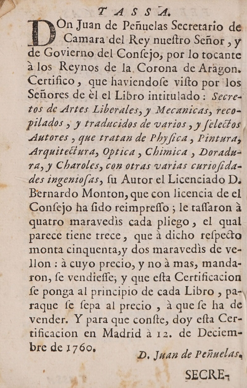 D On Juan de Peñuelas Secretario de 4 Y Camara del Rey nueftro Señor , y de Govierno del Confejo, por lo tocante alos Reynos de la Corona de Aragon. Certifico , que haviendole vilto por los Señores de el el Libro intitulado : Secrez tos de Artes Liberales, y Mecanicas, reco- pilados , y traducidos de varios , y Selectos Autores , que tratan de Phyfica , Pinturas Arquitetiura, Optica , Chimica , Doradu- 12, y Charoles, con otras varias curiofida- des ingentofas, lu Autor el Licenciado Da Bernardo Monton, que con licencia de el. Confejo ha fido reimprelío ; le taflaron a quatro maravedis cada pliego , el qual parece tiene trece, que a dicho refpetta monta cinquenta,y dos maravedis de ve- llon : a cuyo precio, y no 4 mas, manda- ron, le vendiefíe, y que efta Certificacion le ponga al principio de cada Libro , pa-, raque fe fepa al precio , aqueífe ha de vender. Y para que coníte, doy eflta Cer- tificacion en Madrid a 12. de Deciem- bre de 1760, D. Juan de Peñnelasa «st - SECRE- ds .