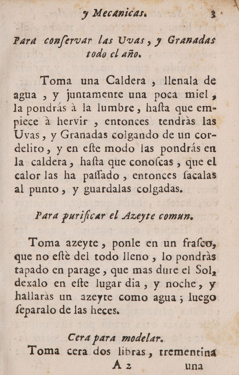 y Mecánicas. 0 E Para confervar las Uvas , y Granadas todo el año, Toma una Caldera , llenala de agua , y juntamente una poca miel, la pondrás a la lumbre, hafta que em- piece 2 hervir , entonces tendras las Uvas, y Granadas colgando de un cor- delito, y en elte modo las pondrás en la caldera, hafta que conolcas , que el calor las ha palflado , entonces facalas al punto, y guardalas colgadas. Para purificar el Azeyte comun. Toma azeyte , ponle en un frafco, que no efté del todo lleno , lo pondrás tapado en parage , que mas dure el Sol, dexalo en efte lugar dia , y noche, y hallaras un azeyte como agua; luego leparalo de las heces. | Cera para modelar.. Toma cera dos libras, trementina Az una